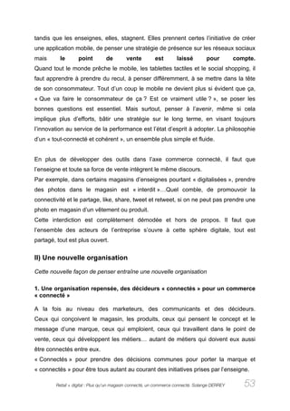 tandis que les enseignes, elles, stagnent. Elles prennent certes l’initiative de créer
une application mobile, de penser une stratégie de présence sur les réseaux sociaux
mais      le       point        de        vente          est        laissé        pour         compte.
Quand tout le monde prêche le mobile, les tablettes tactiles et le social shopping, il
faut apprendre à prendre du recul, à penser différemment, à se mettre dans la tête
de son consommateur. Tout d’un coup le mobile ne devient plus si évident que ça,
« Que va faire le consommateur de ça ? Est ce vraiment utile ? », se poser les
bonnes questions est essentiel. Mais surtout, penser à l’avenir, même si cela
implique plus d’efforts, bâtir une stratégie sur le long terme, en visant toujours
l’innovation au service de la performance est l’état d’esprit à adopter. La philosophie
d’un « tout-connecté et cohérent », un ensemble plus simple et fluide.


En plus de développer des outils dans l’axe commerce connecté, il faut que
l’enseigne et toute sa force de vente intègrent le même discours.
Par exemple, dans certains magasins d’enseignes pourtant « digitalisées », prendre
des photos dans le magasin est « interdit »…Quel comble, de promouvoir la
connectivité et le partage, like, share, tweet et retweet, si on ne peut pas prendre une
photo en magasin d’un vêtement ou produit.
Cette interdiction est complètement démodée et hors de propos. Il faut que
l’ensemble des acteurs de l’entreprise s’ouvre à cette sphère digitale, tout est
partagé, tout est plus ouvert.


II) Une nouvelle organisation

Cette nouvelle façon de penser entraîne une nouvelle organisation

1. Une organisation repensée, des décideurs « connectés » pour un commerce
« connecté »

A la fois au niveau des marketeurs, des communicants et des décideurs.
Ceux qui conçoivent le magasin, les produits, ceux qui pensent le concept et le
message d’une marque, ceux qui emploient, ceux qui travaillent dans le point de
vente, ceux qui développent les métiers… autant de métiers qui doivent eux aussi
être connectés entre eux.
« Connectés » pour prendre des décisions communes pour porter la marque et
« connectés » pour être tous autant au courant des initiatives prises par l’enseigne.

        Retail + digital : Plus qu’un magasin connecté, un commerce connecté. Solange DERREY      53
 