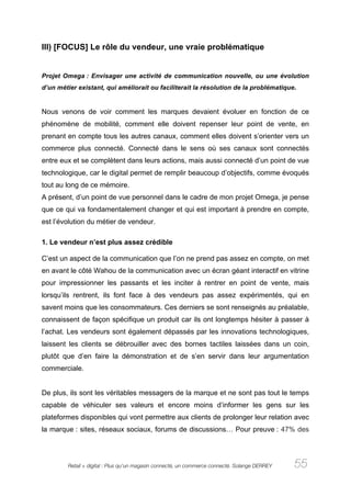 III) [FOCUS] Le rôle du vendeur, une vraie problématique


Projet Omega : Envisager une activité de communication nouvelle, ou une évolution
d’un métier existant, qui améliorait ou faciliterait la résolution de la problématique.


Nous venons de voir comment les marques devaient évoluer en fonction de ce
phénomène de mobilité, comment elle doivent repenser leur point de vente, en
prenant en compte tous les autres canaux, comment elles doivent s’orienter vers un
commerce plus connecté. Connecté dans le sens où ses canaux sont connectés
entre eux et se complètent dans leurs actions, mais aussi connecté d’un point de vue
technologique, car le digital permet de remplir beaucoup d’objectifs, comme évoqués
tout au long de ce mémoire.
A présent, d’un point de vue personnel dans le cadre de mon projet Omega, je pense
que ce qui va fondamentalement changer et qui est important à prendre en compte,
est l’évolution du métier de vendeur.

1. Le vendeur n’est plus assez crédible

C’est un aspect de la communication que l’on ne prend pas assez en compte, on met
en avant le côté Wahou de la communication avec un écran géant interactif en vitrine
pour impressionner les passants et les inciter à rentrer en point de vente, mais
lorsqu’ils rentrent, ils font face à des vendeurs pas assez expérimentés, qui en
savent moins que les consommateurs. Ces derniers se sont renseignés au préalable,
connaissent de façon spécifique un produit car ils ont longtemps hésiter à passer à
l’achat. Les vendeurs sont également dépassés par les innovations technologiques,
laissent les clients se débrouiller avec des bornes tactiles laissées dans un coin,
plutôt que d’en faire la démonstration et de s’en servir dans leur argumentation
commerciale.


De plus, ils sont les véritables messagers de la marque et ne sont pas tout le temps
capable de véhiculer ses valeurs et encore moins d’informer les gens sur les
plateformes disponibles qui vont permettre aux clients de prolonger leur relation avec
la marque : sites, réseaux sociaux, forums de discussions… Pour preuve : 47% des




         Retail + digital : Plus qu’un magasin connecté, un commerce connecté. Solange DERREY   55
 