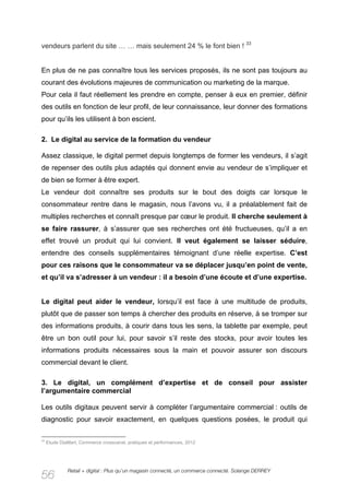 vendeurs parlent du site … … mais seulement 24 % le font bien ! 33


En plus de ne pas connaître tous les services proposés, ils ne sont pas toujours au
courant des évolutions majeures de communication ou marketing de la marque.
Pour cela il faut réellement les prendre en compte, penser à eux en premier, définir
des outils en fonction de leur profil, de leur connaissance, leur donner des formations
pour qu’ils les utilisent à bon escient.

2. Le digital au service de la formation du vendeur

Assez classique, le digital permet depuis longtemps de former les vendeurs, il s’agit
de repenser des outils plus adaptés qui donnent envie au vendeur de s’impliquer et
de bien se former à être expert.
Le vendeur doit connaître ses produits sur le bout des doigts car lorsque le
consommateur rentre dans le magasin, nous l’avons vu, il a préalablement fait de
multiples recherches et connaît presque par cœur le produit. Il cherche seulement à
se faire rassurer, à s’assurer que ses recherches ont été fructueuses, qu’il a en
effet trouvé un produit qui lui convient. Il veut également se laisser séduire,
entendre des conseils supplémentaires témoignant d’une réelle expertise. C’est
pour ces raisons que le consommateur va se déplacer jusqu’en point de vente,
et qu’il va s’adresser à un vendeur : il a besoin d’une écoute et d’une expertise.


Le digital peut aider le vendeur, lorsqu’il est face à une multitude de produits,
plutôt que de passer son temps à chercher des produits en réserve, à se tromper sur
des informations produits, à courir dans tous les sens, la tablette par exemple, peut
être un bon outil pour lui, pour savoir s’il reste des stocks, pour avoir toutes les
informations produits nécessaires sous la main et pouvoir assurer son discours
commercial devant le client.

3. Le digital, un complément d’expertise et de conseil pour assister
l’argumentaire commercial

Les outils digitaux peuvent servir à compléter l’argumentaire commercial : outils de
diagnostic pour savoir exactement, en quelques questions posées, le produit qui

33
     Etude DiaMart, Commerce crosscanal, pratiques et performances, 2012




              Retail + digital : Plus qu’un magasin connecté, un commerce connecté. Solange DERREY
56
 