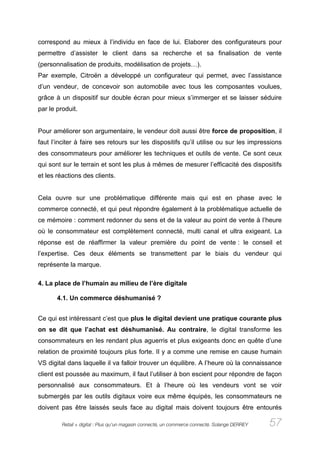 correspond au mieux à l’individu en face de lui. Elaborer des configurateurs pour
permettre d’assister le client dans sa recherche et sa finalisation de vente
(personnalisation de produits, modélisation de projets…).
Par exemple, Citroën a développé un configurateur qui permet, avec l’assistance
d’un vendeur, de concevoir son automobile avec tous les composantes voulues,
grâce à un dispositif sur double écran pour mieux s’immerger et se laisser séduire
par le produit.


Pour améliorer son argumentaire, le vendeur doit aussi être force de proposition, il
faut l’inciter à faire ses retours sur les dispositifs qu’il utilise ou sur les impressions
des consommateurs pour améliorer les techniques et outils de vente. Ce sont ceux
qui sont sur le terrain et sont les plus à mêmes de mesurer l’efficacité des dispositifs
et les réactions des clients.


Cela ouvre sur une problématique différente mais qui est en phase avec le
commerce connecté, et qui peut répondre également à la problématique actuelle de
ce mémoire : comment redonner du sens et de la valeur au point de vente à l’heure
où le consommateur est complètement connecté, multi canal et ultra exigeant. La
réponse est de réaffirmer la valeur première du point de vente : le conseil et
l’expertise. Ces deux éléments se transmettent par le biais du vendeur qui
représente la marque.

4. La place de l’humain au milieu de l’ère digitale

       4.1. Un commerce déshumanisé ?


Ce qui est intéressant c’est que plus le digital devient une pratique courante plus
on se dit que l’achat est déshumanisé. Au contraire, le digital transforme les
consommateurs en les rendant plus aguerris et plus exigeants donc en quête d’une
relation de proximité toujours plus forte. Il y a comme une remise en cause humain
VS digital dans laquelle il va falloir trouver un équilibre. A l’heure où la connaissance
client est poussée au maximum, il faut l’utiliser à bon escient pour répondre de façon
personnalisé aux consommateurs. Et à l’heure où les vendeurs vont se voir
submergés par les outils digitaux voire eux même équipés, les consommateurs ne
doivent pas être laissés seuls face au digital mais doivent toujours être entourés

         Retail + digital : Plus qu’un magasin connecté, un commerce connecté. Solange DERREY   57
 