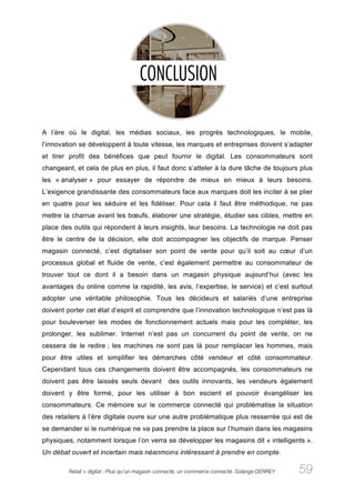 A l’ère où le digital, les médias sociaux, les progrès technologiques, le mobile,
l’innovation se développent à toute vitesse, les marques et entreprises doivent s’adapter
et tirer profit des bénéfices que peut fournir le digital. Les consommateurs sont
changeant, et cela de plus en plus, il faut donc s’atteler à la dure tâche de toujours plus
les « analyser » pour essayer de répondre de mieux en mieux à leurs besoins.
L’exigence grandissante des consommateurs face aux marques doit les inciter à se plier
en quatre pour les séduire et les fidéliser. Pour cela il faut être méthodique, ne pas
mettre la charrue avant les bœufs, élaborer une stratégie, étudier ses cibles, mettre en
place des outils qui répondent à leurs insights, leur besoins. La technologie ne doit pas
être le centre de la décision, elle doit accompagner les objectifs de marque. Penser
magasin connecté, c’est digitaliser son point de vente pour qu’il soit au cœur d’un
processus global et fluide de vente, c’est également permettre au consommateur de
trouver tout ce dont il a besoin dans un magasin physique aujourd’hui (avec les
avantages du online comme la rapidité, les avis, l’expertise, le service) et c’est surtout
adopter une véritable philosophie. Tous les décideurs et salariés d’une entreprise
doivent porter cet état d’esprit et comprendre que l’innovation technologique n’est pas là
pour bouleverser les modes de fonctionnement actuels mais pour les compléter, les
prolonger, les sublimer. Internet n’est pas un concurrent du point de vente, on ne
cessera de le redire ; les machines ne sont pas là pour remplacer les hommes, mais
pour être utiles et simplifier les démarches côté vendeur et côté consommateur.
Cependant tous ces changements doivent être accompagnés, les consommateurs ne
doivent pas être laissés seuls devant           des outils innovants, les vendeurs également
doivent y être formé, pour les utiliser à bon escient et pouvoir évangéliser les
consommateurs. Ce mémoire sur le commerce connecté qui problématise la situation
des retailers à l’ère digitale ouvre sur une autre problématique plus resserrée qui est de
se demander si le numérique ne va pas prendre la place sur l’humain dans les magasins
physiques, notamment lorsque l’on verra se développer les magasins dit « intelligents ».
Un débat ouvert et incertain mais néanmoins intéressant à prendre en compte.

        Retail + digital : Plus qu’un magasin connecté, un commerce connecté. Solange DERREY   59
 