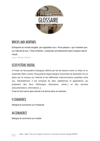 BRICKS AND MORTARS
Entreprise du monde tangible, par opposition aux « Pure players » qui n’existent que
sur Internet et aux « Click & Mortar » présentes simultanément dans l’espace réel et
virtuel.
Source : Mercator Publicitor




ECOSYSTÈME DIGITAL
A l'instar de l'écosystème biologique définie par les les liaisons entre un milieu et un
ensemble d'être vivants, l'écosystème digital désigne l'ensemble de dispositifs mis en
place par la marque sur Internet et les différentes interconnexions possibles entre
eux. Généralement, il est composé de sites, plateformes et applications, qui
proposent        des     lieux    d'échanges        (discussion,       achat..)      et    des    services
(documentations, informations..).
C’est en tout cas le sens donné à ce terme dans ce mémoire.



F-COMMERCE
Désigne le commerce sur Facebook



M-COMMERCE
Désigne le commerce sur mobile




           Retail + digital : Plus qu’un magasin connecté, un commerce connecté. Solange DERREY
60
 