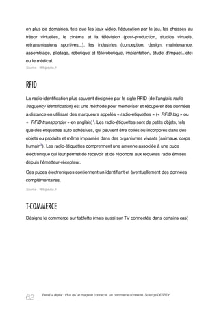 en plus de domaines, tels que les jeux vidéo, l'éducation par le jeu, les chasses au
trésor virtuelles, le cinéma et la télévision (post-production, studios virtuels,
retransmissions sportives...), les industries (conception, design, maintenance,
assemblage, pilotage, robotique et télérobotique, implantation, étude d'impact...etc)
ou le médical.
Source : Wikipédia.fr




RFID
La radio-identification plus souvent désignée par le sigle RFID (de lʼanglais radio
frequency identification) est une méthode pour mémoriser et récupérer des données
à distance en utilisant des marqueurs appelés « radio-étiquettes » (« RFID tag » ou
« RFID transponder » en anglais)1. Les radio-étiquettes sont de petits objets, tels
que des étiquettes auto adhésives, qui peuvent être collés ou incorporés dans des
objets ou produits et même implantés dans des organismes vivants (animaux, corps
humain2). Les radio-étiquettes comprennent une antenne associée à une puce
électronique qui leur permet de recevoir et de répondre aux requêtes radio émises
depuis lʼémetteur-récepteur.

Ces puces électroniques contiennent un identifiant et éventuellement des données
complémentaires.
Source : Wikipédia.fr




T-COMMERCE
Désigne le commerce sur tablette (mais aussi sur TV connectée dans certains cas)




           Retail + digital : Plus qu’un magasin connecté, un commerce connecté. Solange DERREY
62
 