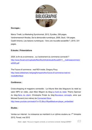 Ouvrages :


Marco Tinelli, Le Marketing Synchronisé, 2012, Eyrolles, 256 pages.
Vanbremeersch Nicolas, De la démocratie numérique, 2009, Seuil, 104 pages.
Casilli Antonio, Les liaisons numériques : Vers une nouvelle sociabilité ?, 2010, 331
pages.


E-books / Présentations


2020, la fin du e-commerce…ou l’avènement du commerce connecté ?
http://www.fevad.com/uploads/files/DocArticle/etude/fevad2011__malineaecommerc
e2020.pdf


The Future of commerce : real ROI inside, Gregory Pouy
http://www.slideshare.net/gregfromparis/the-future-of-commerce-real-roi-
inside#btnNext


Conférence :


Cross-shopping et magasins connectés : La tribune libre des blogueurs du retail au
salon MPV en vidéo, Jean Marc Megnin du blog Le furet du retail, Thierry Spencer
du blog Sens du client, Christophe Protat du blog Nouveaux concepts, ainsi que
Mickael Durand (moi même) de Connected Store
http://www.youtube.com/watch?v=7C-Bicz1Rqw&feature=player_embedded


Etudes :


Ventes sur internet : la croissance se maintient à un rythme soutenu au 1er trimestre
2012, Fevad, mai 2012

         Retail + digital : Plus qu’un magasin connecté, un commerce connecté. Solange DERREY   63
 