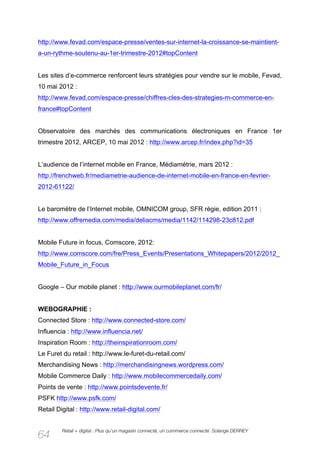 http://www.fevad.com/espace-presse/ventes-sur-internet-la-croissance-se-maintient-
a-un-rythme-soutenu-au-1er-trimestre-2012#topContent


Les sites d’e-commerce renforcent leurs stratégies pour vendre sur le mobile, Fevad,
10 mai 2012 :
http://www.fevad.com/espace-presse/chiffres-cles-des-strategies-m-commerce-en-
france#topContent


Observatoire des marchés des communications électroniques en France 1er
trimestre 2012, ARCEP, 10 mai 2012 : http://www.arcep.fr/index.php?id=35


L’audience de l’internet mobile en France, Médiamétrie, mars 2012 :
http://frenchweb.fr/mediametrie-audience-de-internet-mobile-en-france-en-fevrier-
2012-61122/


Le baromètre de l’Internet mobile, OMNICOM group, SFR régie, edition 2011 :
http://www.offremedia.com/media/deliacms/media/1142/114298-23c812.pdf


Mobile Future in focus, Comscore, 2012:
http://www.comscore.com/fre/Press_Events/Presentations_Whitepapers/2012/2012_
Mobile_Future_in_Focus


Google – Our mobile planet : http://www.ourmobileplanet.com/fr/


WEBOGRAPHIE :
Connected Store : http://www.connected-store.com/
Influencia : http://www.influencia.net/
Inspiration Room : http://theinspirationroom.com/
Le Furet du retail : http://www.le-furet-du-retail.com/
Merchandising News : http://merchandisingnews.wordpress.com/
Mobile Commerce Daily : http://www.mobilecommercedaily.com/
Points de vente : http://www.pointsdevente.fr/
PSFK http://www.psfk.com/
Retail Digital : http://www.retail-digital.com/


         Retail + digital : Plus qu’un magasin connecté, un commerce connecté. Solange DERREY
64
 