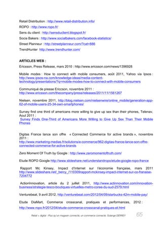 Retail Distribution : http://www.retail-distribution.info/
ROPO : http://www.ropo.fr/
Sens du client : http://sensduclient.blogspot.fr/
Socia Bakers : http://www.socialbakers.com/facebook-statistics/
Street Planneur : http://streetplanneur.com/?cat=886
TrendHunter http://www.trendhunter.com/


ARTICLES WEB :
Ericsson, Press Release, mars 2010 : http://www.ericsson.com/news/1396928

Mobile modes : How to connect with mobile consumers, août 2011, Yahoo via Ipsos :
http://www.ipsos-na.com/knowledge-ideas/media-content-
technology/presentations/?q=mobile-modes-how-to-connect-with-mobile-consumers

Communiqué de presse Ericcson, novembre 2011 :
http://www.ericsson.com/thecompany/press/releases/2011/11/1561267

Nielsen, novembre 2011, http://blog.nielsen.com/nielsenwire/online_mobile/generation-app-
62-of-mobile-users-25-34-own-smartphones/

Survey find one third of americans more willing to give up sex than their phones, Telenav,
Aout 2011 :
Survey Finds One-Third of Americans More Willing to Give Up Sex Than Their Mobile
Phones


Digitas France lance son offre « Connected Commerce for active brands », novembre
2011 :
http://www.marketing-medias.fr/solutions/e-commerce/962-digitas-france-lance-son-offre-
connected-commerce-for-active-brands

Zero Moment Of Truth by Google : http://www.zeromomentoftruth.com/

Etude ROPO Google http://www.slideshare.net/understandropo/etude-google-ropo-france

Rapport Mc Kinsey, Impact d’Internet sur l’économie française, mars 2011
http://www.slideshare.net/_bercy_/110309rapport-mckinsey-impact-internet-sur-co-franaise-
7204772

ActionInnovation, article du 2 juillet 2011, http://www.actinnovation.com/innovation-
business/strategie-tesco-boutiques-virtuelles-metro-coree-du-sud-2579.html

Venturebeat, 9 avril 2012, http://venturebeat.com/2012/04/09/starbucks-42m-mobile-pay/

Etude    DiaMart,     Commerce          crosscanal,      pratiques       et   performances,     2012 :
http://www.ropo.fr/2012/04/etude-commerce-crosscanal-pratiques-et.html

         Retail + digital : Plus qu’un magasin connecté, un commerce connecté. Solange DERREY    65
 