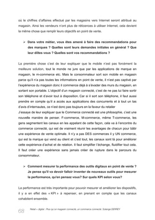 où le chiffres d’affaires effectué par les magasins vers Internet seront attribué au
magasin. Ainsi les vendeurs n’ont plus de réticences à utiliser Internet, cela devient
la même chose que remplir leurs objectifs en point de vente.


   Ø Dans votre métier, vous êtes amené à faire des recommandations pour
       des marques ? Quelles sont leurs demandes initiales en général ? Que
       leur diîtes vous ? Quelles sont vos recommandations ?


La première chose c’est de leur expliquer que le mobile n’est pas forcément la
meilleure solution, tout le monde ne jure que par les applications de marque en
magasin, le m-commerce etc. Mais le consommateur sort son mobile en magasin
parce qu’il n’a pas toutes les informations en point de vente, il n’est pas captivé par
l’expérience du magasin donc il commence déjà à s’évader des murs du magasin, en
sortant son portable. L’objectif d’un magasin connecté, c’est de ne pas lui faire sortir
son téléphone et d’avoir tout à disposition. Car si il sort son téléphone, il faut aussi
prendre en compte qu’il a accès aux applications des concurrents et à tout un tas
d’avis d’internautes, ce n’est donc pas toujours en la faveur du retailer
J’essaye de leur expliquer que le Commerce connecté est une philosophie, c’est une
nouvelle manière de penser. F-commerce, M-commerce, même T-commerce, les
gens segmentent les canaux en les appelant de cette façon, cela va à l’encontre du
commerce connecté, qui est de vraiment réunir les avantages de chacun pour bâtir
une expérience de vente optimale. Il n’y a pas DES commerces il y UN commerce,
qui est la marque qui vend au client et c’est tout, les canaux sont là pour améliorer
cette expérience d’achat et de relation. Il faut simplifier l’échange, fluidifier tout cela.
Il faut créer une expérience sans jamais créer de rupture dans le parcours du
consommateur.


   Ø Comment mesurer la performance des outils digitaux en point de vente ?
       Je pense qu'il va devoir falloir inventer de nouveaux outils pour mesurer
       la performance, qu'en pensez vous? Sur quels KPI selon vous?


La performance est très importante pour pouvoir mesurer et améliorer les dispositifs,
il y a en effet des « KPI » à repenser, en prenant en compte que les canaux
cohabitent ensemble.


         Retail + digital : Plus qu’un magasin connecté, un commerce connecté. Solange DERREY
68
 