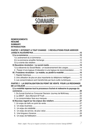 REMERCIEMENTS
RÉSUMÉ
SUMMARY
INTRODUCTION
PARTIE 1: INTERNET A TOUT CHANGE : 3 REVOLUTIONS POUR ARRIVER
JUSQU’A AUJOURD’HUI. ........................................................................................ 12
 I) Le e-commerce .................................................................................................. 12
    1) L’avènement du e-commerce .......................................................................... 12
    2) L’e-commerce simplifie l’échange.................................................................... 12
    3) La crainte des retailers .................................................................................... 13
 II) Deuxième révolution : Le social media .......................................................... 14
    1) La décennie du Social Media : un bouleversement des usages...................... 14
    2. Passer d’une logique d’indexation à une logique de recommandation ........... 14
 III ) Troisième révolution : Le mobile, ou plutôt la mobilité .............................. 15
    1. Rapide historique ............................................................................................. 15
    2. Une utilisation de plus en plus importante du téléphone intelligent ................. 15
    3. Les consommateurs sont transformés par leurs outils numériques................. 17
PARTIE 2 : LA DIGITALISATION DU POINT DE VENTE POUR LUI REDONNER
DE LA VALEUR ........................................................................................................ 20
 I) La mobilité repense tout le processus d’achat et redessine le paysage du
 commerce .............................................................................................................. 20
    1. Du funnel d’achat au Consumer Decision Journey de McKinsey .................... 20
    2. Le ZMOT : Zero Moment Of Truth ................................................................... 22
    3. Le consommateur face aux marques............................................................... 23
 II) Nouveau regard sur les enjeux des retailers ................................................. 27
    1. Un enjeu de trafic en point de vente ................................................................ 27
    2. Un enjeu business .......................................................................................... 27
    3. Un enjeu de crédibilité .................................................................................... 27
    4. Un enjeu de service, de plus value ................................................................. 28
    5. Une longueur d’avance ................................................................................... 28
    6. Un enjeu de fidélisation................................................................................... 28



            Retail + digital : Plus qu’un magasin connecté, un commerce connecté. Solange DERREY                        7
 