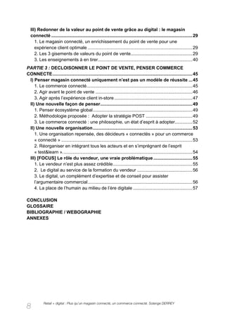 III) Redonner de la valeur au point de vente grâce au digital : le magasin
  connecté ................................................................................................................ 29
     1. Le magasin connecté, un enrichissement du point de vente pour une
     expérience client optimale ................................................................................... 29
     2. Les 3 gisements de valeurs du point de vente................................................. 29
     3. Les enseignements à en tirer........................................................................... 40
PARTIE 3 : DECLOISONNER LE POINT DE VENTE, PENSER COMMERCE
CONNECTE ............................................................................................................... 45
 I) Penser magasin connecté uniquement n’est pas un modèle de réussite ... 45
    1. Le commerce connecté.................................................................................... 45
    2. Agir avant le point de vente ............................................................................. 46
    3. Agir après l’expérience client in-store .............................................................. 47
 II) Une nouvelle façon de penser ......................................................................... 49
    1. Penser écosystème global ............................................................................... 49
    2. Méthodologie proposée : Adopter la stratégie POST ..................................... 49
    3. Le commerce connecté : une philosophie, un état d’esprit à adopter.............. 52
 II) Une nouvelle organisation ............................................................................... 53
    1. Une organisation repensée, des décideurs « connectés » pour un commerce
    « connecté » ........................................................................................................ 53
    2. Réorganiser en intégrant tous les acteurs et en s’imprégnant de l’esprit
    « test&learn ». ...................................................................................................... 54
 III) [FOCUS] Le rôle du vendeur, une vraie problématique ............................... 55
    1. Le vendeur n’est plus assez crédible ............................................................... 55
    2. Le digital au service de la formation du vendeur ............................................ 56
    3. Le digital, un complément d’expertise et de conseil pour assister
    l’argumentaire commercial ................................................................................... 56
    4. La place de l’humain au milieu de l’ère digitale ............................................... 57

CONCLUSION
GLOSSAIRE
BIBLIOGRAPHIE / WEBOGRAPHIE
ANNEXES




            Retail + digital : Plus qu’un magasin connecté, un commerce connecté. Solange DERREY
8
 