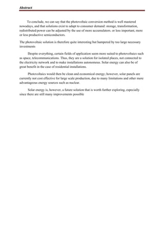 Abstract
To conclude, we can say that the photovoltaic conversion method is well mastered
nowadays, and that solutions exist to adapt to consumer demand: storage, transformation,
redistributed power can be adjusted by the use of more accumulators. or less important, more
or less productive semiconductors.
The photovoltaic solution is therefore quite interesting but hampered by too large necessary
investments
Despite everything, certain fields of application seem more suited to photovoltaics such
as space, telecommunications. Thus, they are a solution for isolated places, not connected to
the electricity network and to make installations autonomous. Solar energy can also be of
great benefit in the case of residential installations.
Photovoltaics would then be clean and economical energy; however, solar panels are
currently not cost effective for large scale production, due to many limitations and other more
advantageous energy sources such as nuclear.
Solar energy is, however, a future solution that is worth further exploring, especially
since there are still many improvements possible
 