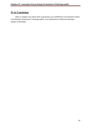 Chapitre IV : conception d’un prototype de luminaire d’éclairage public.
83
IV-6/ Conclusion
Dans ce chapitre nous allons faire un prototype avec SolidWorks d’un luminaire solaire
à led blanches destiné pour l’éclairage public, avec amélioration d’efficacité électrique,
optique et thermique
 