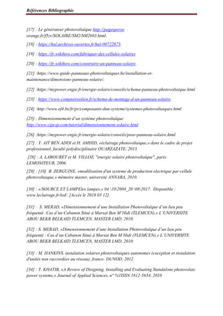 Références Bibliographie
[17] : Le générateur photovoltaïque http://pagesperso
orange.fr/f5zv/SOLAIRE/SM2/SM2b03.html.
[18] : https://hal.archives-ouvertes.fr/hal-00722673.
[19] : https://fr.wikihow.com/fabriquer-des-cellules-solaires
[20] : https://fr.wikihow.com/construire-un-panneau-solaire.
[21] :https://www.guide-panneaux-photovoltaiques.be/installation-et-
maintenance/dimensions-panneau-solaire/.
[22] :https://mypower.engie.fr/energie-solaire/conseils/schema-panneau-photovoltaique.html
[23] : https://www.comptoireolien.fr/schema-de-montage-d-un-panneau-solaire.
[24] :http://www.ef4.be/fr/pv/composants-dun-systeme/systemes-photovoltaiques.html
[25] : Dimensionnement d’un système photovoltaïque
http://www.cipcsp.com/tutorial/dimensionnement-solaire.html
[26] :https://mypower.engie.fr/energie-solaire/conseils/pose-panneau-solaire.html
[27] : Y. AIT BEN ADDI et H. AMHID, «éclairage photovoltaique,» dans le cadre de projet
professionnel, faculté polydisciplinaire OUARZAZATE, 2013.
[28] : A. LABOURET et M. VILLOZ, "energie solaire photovoltaïque", paris:
LEMONITEUR, 2006.
[29] : [10] B. ZERGUINE, «modilisation d'un systeme de production electrique par cellule
photovoltaique,» mémoire master, université ANNABA, 2010.
[30] : «/SOURCE ET LAMPEles lampes,» 04 102004_20 082017. Disponible :
www.leclairage.fr/led/. [Accès le 2018 03 12].
[31] : S. MERAD, «Dimensionnement d’une Installation Photovoltaïque d’un lieu peu
fréquenté :Cas d’un Cabanon Situé à Marsat Ben M’Hidi (TLEMCEN),» L’UNIVERSITE
ABOU BEKR BELKAID TLEMCEN, MASTER LMD, 2010.
[32] : S. MERAD, «Dimensionnement d’une Installation Photovoltaïque d’un lieu peu
fréquenté : Cas d’un Cabanon Situé à Marsat Ben M’Hidi (TLEMCEN),» L’UNIVERSITE
ABOU BEKR BELKAID TLEMCEN, MASTER LMD, 2010.
[33] : M. HANKINS, instalation solaires photovoltaiques autonomes (coception et instalation
d'unités non raccordées au réseau), france: DUNOD, 2012.
[34] : T. KHATIB, «A Review of Disigning, Installing and Evaluating Standalone photovolaic
power systems,» Journal of Applied Sciences, n° %1ISSN 1812-5654, 2010
 