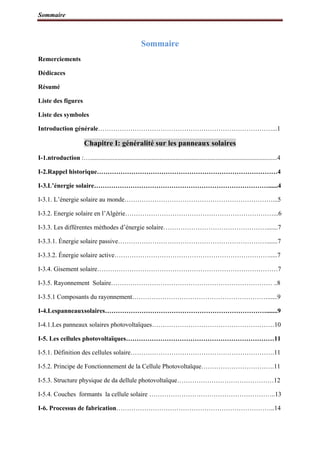Sommaire
Sommaire
Remerciements
Dédicaces
Résumé
Liste des figures
Liste des symboles
Introduction générale………………………………………………………………………...1
Chapitre I: généralité sur les panneaux solaires
I-1.ntroduction :…....................................................................................................................4
I-2.Rappel historique…………………………………………………………………………4
I-3.L’énergie solaire………………………………………………………………………......4
I-3.1. L’énergie solaire au monde……………………………………………………………...5
I-3.2. Energie solaire en l’Algérie……………………………………………………………...6
I-3.3. Les différentes méthodes d’énergie solaire………………………………………….......7
I-3.3.1. Énergie solaire passive…………………………………………………………….......7
I-3.3.2. Énergie solaire active……………………………………………………………….....7
I-3.4. Gisement solaire…………………………………………………………………………7
I-3.5. Rayonnement Solaire………………………………………………………………… ..8
I-3.5.1 Composants du rayonnement………………………………………………………......9
I-4.Lespanneauxsolaires………………………………………………………………….......9
I-4.1.Les panneaux solaires photovoltaïques…………………………………………………10
I-5. Les cellules photovoltaïques……………………………………………………………11
I-5.1. Définition des cellules solaire………………………………………………………….11
I-5.2. Principe de Fonctionnement de la Cellule Photovoltaïque…………………………….11
I-5.3. Structure physique de da dellule photovoltaïque………………………………………12
I-5.4. Couches formants la cellule solaire …………………………………………………..13
I-6. Processus de fabrication………………………………………………………………..14
 