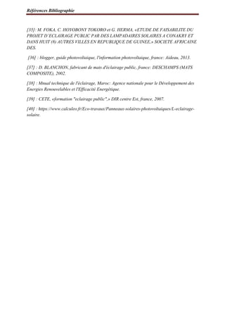 Références Bibliographie
[35]: M. FOKA, C. HOYOBONY TOKORO et G. HERMA, «ETUDE DE FAISABILITE DU
PROJET D’ECLAIRAGE PUBLIC PAR DES LAMPADAIRES SOLAIRES A CONAKRY ET
DANS HUIT (8) AUTRES VILLES EN REPUBLIQUE DE GUINEE,» SOCIETE AFRICAINE
DES.
[36] : blogger, guide photovoltaique, l'information photovoltaique, france: Aideau, 2013.
[37] : D. BLANCHON, fabricant de mats d'éclairage public, france: DESCHAMPS (MATS
COMPOSITE), 2002.
[38] : Mnual technique de l'éclairage, Maroc: Agence nationale pour le Développement des
Energies Renouvelables et l'Efficacité Energétique.
[39] : CETE, «formation "eclairage public",» DIR centre Est, france, 2007.
[40] : https://www.calculeo.fr/Eco-travaux/Panneaux-solaires-photovoltaiques/L-eclairage-
solaire.
 