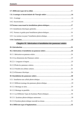 Sommaire
I-7. Différents types de la cellule…………………………………………………………...15
I .8. Avantages et inconvénients de l’énergie solaire ……………………………………...16
I-8.1. Avantage ……………………………………………………………………………….16
I-8.2. Inconvénients………………………………………………………………………….. 17
I.9.Normes concernant les installations photovoltaïques………………………………....17
I-9.1.Installations électriques générales…………………………………………………...….17
I-9.2. Normes et guides pour Installations photovoltaïques………………………………….18
I-9.3. Les normes iso pour l’installation photovoltaïque……………………………………..19
I-10. Conclusion……………………………………………………………………………...22
Chapitre II : fabrication et installation des panneaux solaire
II-1.Introduction …………………………………………………………………………....24
II.2. fabrication et installation un panneau solaire………………………………………..24
II-2.1. fabrication un panneau solaire….………... …………………………………………..24
II-2.2.Les dimensions des Panneaux solaire ………………………………………………....25
II-2.2.1. Longueur et largeur………………………………………………………………….25
II-2.2.2Poids-les panneaux solaires…………………………………………………………..26
II-2.2.3.Nombre de cellules solaires………………………………………………………….26
II-2.2.4.Puissance électrique………………………………………………………………….26
II-3.Installation des panneaux solaire……………………………………………………...28
I-3.1. Installation une cellule photovoltaïque…………………………………………………28
II-3.2. Diffèrent montage des panneaux photovoltaïque……………………………………...29
II-3.2.1.Montage en série…………………………………………………………………......29
II-3.2.2.Montage en parallèle………………………………………………………………. ..30
II-3.3. Les Différents Types de Systèmes Photovoltaïques………………………………......30
II-3.3.1. Systèmes photovoltaïques autonomes……………………………………………….30
II-3.3.2.Système photovoltaïque raccordé au réseau…………………………………………31
II-4. Différents types d’implantations……………………………………………………...32
 