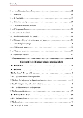 Sommaire
II-4.1. Installations en toitures plates…………………………………………………………32
II-4.1.1.Stabilite………………………………………………………………………………33
II-4.1.2. Etanchéité……………………………………………………………………………33
II-4.1.3.solutions techniques………………………………………………………………….33
II-4.2. Installation en toitures inclinées……………………………………………………….34
II-4.2.1.Temps de réalisation…………………………………………………………………34
II-4.2.2. Etapes de réalisation………………………………………………………………...34
II-4.3.Installation sur châssis les châssis……………………………………………………..36
II-4.3.1.Structure Cliposol : la solution pour toit-terrasse……………………………………36
II-4.3.2.Fixation par chevillage……………………………………………………………….36
II-4.3.3.Fixation par lestage…………………………………………………………………..37
II-4.3.4.Encombrement……………………………………………………………………….39
II-4.4.Montage de l’onduleur………………………………………………………………....40
II-5.Conclusion……………………………………………………………………………....41
Chapitre III : les différentes formes d’éclairage solaire
III-1. Introduction…………………………………………………………………………...43
III-2. Définition………………………………………………………………………………43
III-3. Système d'éclairage solaire…………………………………………………………...43
III-3.1.Types de systèmes d'éclairage solaire…………………………………………………43
III-3.2. Feux d'avertissement de circulation solaire…………………………………………..46
III-3.3. L’éclairage solaire, installation, entretien…………………………………………….46
III-3.4.Les différents types d’éclairage solaire……………………………………………….47
III-3.5. Puissance d'éclairage…………………………………………………………………47
III-4. Le lampadaire solaire………………………………………………………………...48
III-4.1.Principes techniques…………………………………………………………………..48
III-4.2. Évolutions…………………………………………………………………………….48
III-4.3. Principes de travail…………………………………………………………………...49
 