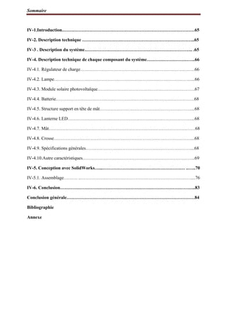 Sommaire
IV-1.Introduction……………………………………………………………………………65
IV-2. Description technique ………………………………………………………………..65
IV-3 . Description du système…………………………………………………………….. .65
IV-4. Description technique de chaque composant du système…………………………..66
IV-4.1. Régulateur de charge…………………………………………………………………66
IV-4.2. Lampe………………………………………………………………………………...66
IV-4.3. Module solaire photovoltaïque……………………………………………………….67
IV-4.4. Batterie……………………………………………………………………………….68
IV-4.5. Structure support en tête de mât……………………………………………………...68
IV-4.6. Lanterne LED………………………………………………………………………...68
IV-4.7. Mât……………………………………………………………………………………68
IV-4.8. Crosse………………………………………………………………………………...68
IV-4.9. Spécifications générales……………………………………………………………...68
IV-4.10.Autre caractéristiques………………………………………………………………..69
IV-5. Conception avec SolidWorks…...……………………………………………… ..…..70
IV-5.1. Assemblage……… ..………………………………………………………………....76
IV-6. Conclusion……………………………………………………………………………..83
Conclusion générale…………………………………………………………………………84
Bibliographie
Annexe
 
