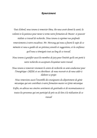 Remerciement
Tout d'abord, nous tenons à remercier Dieu, De nous avoir donné la santé, la
volonté et la patience pour mener à terme notre formation de Master et pouvoir
réalisée ce travail de recherche. Nous tenons à exprimer nos profonds
remerciements à notre encadreur, Mr. Merzoug qui nous a fourni le sujet de ce
mémoire et nous a guidés de ses précieux conseils et suggestions, et la confiance
qu'il nous a témoignés tout au long de ce travail.
Nous tenons à gratifier aussi les membres de jury pour l'intérêt qu'ils ont porté à
notre recherche en acceptant d'examiner notre travail.
Nous tenons à remercier vivement le centre de recherche en semi-conducteur pour
l’énergétique CRTSE et ses chercheurs de nous recevoir et de nous aider à
élaborer ce projet
Nous remercions aussi l’ensemble des enseignants du département de génie
mécanique qui ont contribués à notre formation master en Génie mécanique
Enfin, on adresse nos sincères sentiments de gratitudes et de reconnaissances à
toutes les personnes qui ont participé de prés ou de loin à la réalisation de ce
travail
 