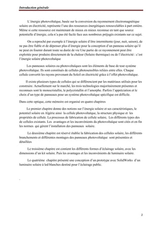 Introduction générale
2
L’énergie photovoltaïque, basée sur la conversion du rayonnement électromagnétique
solaire en électricité, représente l’une des ressources énergétiques renouvelables à part entière.
Même si cette ressource est maintenant de mieux en mieux reconnue en tant que source
potentielle d’énergie, cela n’a pas été facile face aux nombreux préjugés existants sur ce sujet.
On a reproché par exemple à l’énergie solaire d’être intermittente (jour, nuit, saison), de
ne pas être fiable et de dépenser plus d’énergie pour la conception d’un panneau solaire qu’il
ne peut en fournir durant toute sa durée de vie Une partie de ce rayonnement peut être
exploitée pour produire directement de la chaleur (Solaire thermique) ou de l’électricité : c’est
l’énergie solaire photovoltaïque
Les panneaux solaires ou photovoltaïques sont les éléments de base de tout système
photovoltaïque. Ils sont constitués de cellules photosensibles reliées entre elles. Chaque
cellule convertit les rayons provenant du Soleil en électricité grâce à l’effet photovoltaïque.
Il existe plusieurs types de cellules qui se différencient par les matériaux utilisés pour les
construire. Actuellement sur le marché, les trois technologies majoritairement présentes et
reconnues sont le monocristallin, le polycristallin et l’amorphe. Parfois l’appréciation et le
choix d’un type de panneaux pour un système photovoltaïque spécifique est difficile.
Dans cette optique, cette mémoire est organisé en quatre chapitres
Le premier chapitre donne des notions sur l’énergie solaire et ses caractéristiques, le
potentiel solaire en Algérie ainsi la cellule photovoltaïque, la structure physique et les
propriétés de cellule. La processus de fabrication de cellule solaire, Les différents types des
de cellules existants. Les avantages et les inconvénients du photovoltaïque sont cités et en fin
les normes qui gèrent l’installation des panneaux solaire.
Le deuxième chapitre est réservé établie la fabrication des cellules solaire, les différents
branchements et différentes montages des panneaux photovoltaïque sont présentées et
détaillées
Le troisième chapitre est contient les différents formes d’éclairage solaire, avec les
dimensions d’un kit solaire. Puis les avantages et les inconvénients de luminaire solaire.
Le quatrième chapitre présenté une conception d’un prototype avec SolidWorks d’un
luminaire solaire à led blanches destiné pour l’éclairage public.
.
 