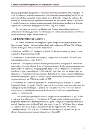 Chapitre I :présentation générale sur les panneaux solaires.
6
techniques permettent d'augmenter le rendement solaire des installations photovoltaïques : il
s'agit des panneaux solaires à concentration, qui consistent à concentrer jusqu'à 1000 fois les
rayons du soleil sur une cellule solaire grâce à un jeu de lentilles optiques. La technique des
trackers est un autre moyen d'augmenter le rendement des installations solaires. Elle consiste
à installer les panneaux solaires sur des structures inclinables qui suivent la course du soleil,
captant ainsi le maximum d'énergie solaire tout au long de la journée.
En conclusion, on peut dire que l'industrie de l'énergie solaire photovoltaïque est
suffisamment structurée, puissante et performante pour continuer sa croissance et apporter au
monde une énergie propre, sûre et durable [3]
I-3.2/ Energie solaire en l’Algérie :
Le secteur économique de l'énergie en Algérie occupe une place prédominante dans
l'économie de l'Algérie : les hydrocarbures à eux seuls représentent 30 % du PIB, 60 % des
recettes du budget et 95 % des recettes d'exportation.
L'Algérie est en 2019 le 18e
producteur de pétrole, le 10e producteur de gaz naturel et le 6e
exportateur de gaz naturel au monde.
La production et la consommation d'énergie, y compris dans le secteur de l'électricité, sont
tirées des hydrocarbures à plus de 99 %.
Cependant, l’Etat algérien commence à envisager des solutions écologiques en investissant
dans les énergies renouvelables. Selon le Programme algérien de développement des énergies
renouvelables et d’efficacité énergétique (PENREE) de 2012, l’Algérie vise une puissance
installée d’origine renouvelable de 22 000 MW d’ici 2030. Mais trois ans après ce plan, les
réalisations se font attendre : le rapport annuel du Global Wind Energy Council sur l'éolien ne
mentionne même pas l'Algérie, et celui de l'Agence internationale de l'énergie sur le solaire
annonce seulement que l'Algérie a installé 300 MW.
Le 9 décembre 2011, la société algérienne de l’électricité et du gaz (Sonelgaz et Desertec
Industry), Initiative ont signé à Bruxelles un accord de coopération visant au renforcement des
échanges d’expertise technique, à l’examen des voies et moyens pour l’accès aux marchés
extérieurs et à la promotion commune du développement des énergies renouvelables en
Algérie et a l’international.
Pour que l'Algérie préserve les réserves énergétiques actuelles (pétrole et gaz), le pays
a opté pour le développement et l’exploitation de l'énergie solaire. Afin de concrétiser son
programme d'exploitation de l'énergie solaire, l'Algérie a chargé la Sonelgaz de construire la
centrale électrique mixte de Hassi R'Mel, mise en service en 2011 à Tilghemt dans la wilaya
de Laghouat dans le sud du pays, d'une capacité de 150 mégawatts (30 MW solaire
Thermodynamique + 120 MW gaz). C'est la société New Energy Alegria (NEA), qui est
chargée du secteur des énergies nouvelles et renouvelables [4]
 