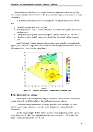 Chapitre I :présentation générale sur les panneaux solaires.
8
Pour pallier aux insuffisances des réseaux de mesures, des modèles sont proposés, ils
sont basés essentiellement sur l'utilisation des données météorologiques en particulier la durée
d'insolation.
Les différentes irradiations solaires utilisées par les concepteurs de systèmes solaires,
sont :
 L'irradiation directe à incidence normale.
 Les irradiations de base, la composante diffuse et la composante globale mesurées sur
plan horizontal.
 L'irradiation solaire globale reçue sur des plans verticaux orientés Est, Ouest et Sud.
 L'irradiation solaire globale reçue sur un plan incliné à la latitude du lieu et orienté
Sud.
La distribution de l’énergie reçue en Algérie, en moyenne annuelle, est donnée par la
figure (I-1) ci-dessous. Elle présente les différents niveaux énergétiques qui donnent ainsi un
découpage du pays en régions iso énergétiques.
Figure (I-1) : Moyenne annuelle de l’énergie reçue en Algérie [06]
I-3.5/ Rayonnement Solaire
La conception de systèmes photovoltaïques nécessite la connaissance du rayonnement
solaire utile sur le site de l’installation, dans le plan des panneaux solaires.
C’est un des paramètres essentiels de l’étude préalable : pour un besoin électrique
donné, plus d’énergie solaire reçue implique moins de panneaux solaires à installer et
inversement.
Le diffus représente plus de 50% du rayonnement annuel disponible dans les régions
tempérées contre 30 à 45% dans les pays ensoleillés et en montagne, et 15 à 20% lors des
belles journées, même dans les pays du sud.
 