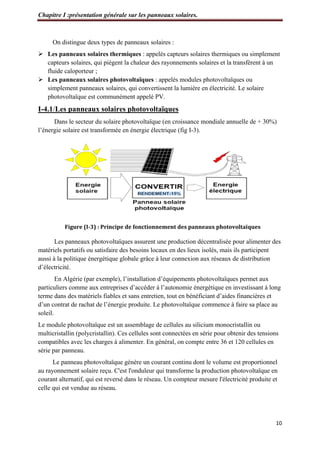 Chapitre I :présentation générale sur les panneaux solaires.
10
On distingue deux types de panneaux solaires :
 Les panneaux solaires thermiques : appelés capteurs solaires thermiques ou simplement
capteurs solaires, qui piègent la chaleur des rayonnements solaires et la transfèrent à un
fluide caloporteur ;
 Les panneaux solaires photovoltaïques : appelés modules photovoltaïques ou
simplement panneaux solaires, qui convertissent la lumière en électricité. Le solaire
photovoltaïque est communément appelé PV.
I-4.1/Les panneaux solaires photovoltaïques
Dans le secteur du solaire photovoltaïque (en croissance mondiale annuelle de + 30%)
l’énergie solaire est transformée en énergie électrique (fig I-3).
Figure (I-3) : Principe de fonctionnement des panneaux photovoltaïques
Les panneaux photovoltaïques assurent une production décentralisée pour alimenter des
matériels portatifs ou satisfaire des besoins locaux en des lieux isolés, mais ils participent
aussi à la politique énergétique globale grâce à leur connexion aux réseaux de distribution
d’électricité.
En Algérie (par exemple), l’installation d’équipements photovoltaïques permet aux
particuliers comme aux entreprises d’accéder à l’autonomie énergétique en investissant à long
terme dans des matériels fiables et sans entretien, tout en bénéficiant d’aides financières et
d’un contrat de rachat de l’énergie produite. Le photovoltaïque commence à faire sa place au
soleil.
Le module photovoltaïque est un assemblage de cellules au silicium monocristallin ou
multicristallin (polycristallin). Ces cellules sont connectées en série pour obtenir des tensions
compatibles avec les charges à alimenter. En général, on compte entre 36 et 120 cellules en
série par panneau.
Le panneau photovoltaïque génère un courant continu dont le volume est proportionnel
au rayonnement solaire reçu. C'est l'onduleur qui transforme la production photovoltaïque en
courant alternatif, qui est reversé dans le réseau. Un compteur mesure l'électricité produite et
celle qui est vendue au réseau.
 