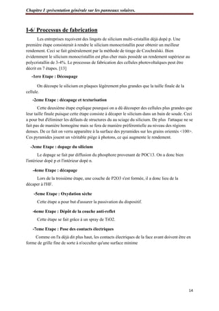 Chapitre I :présentation générale sur les panneaux solaires.
14
I-6/ Processus de fabrication
Les entreprises reçoivent des lingots de silicium multi-cristallin déjà dopé p. Une
première étape consisterait à rendre le silicium monocristallin pour obtenir un meilleur
rendement. Ceci se fait généralement par la méthode de tirage de Czochralski. Bien
évidemment le silicium monocristallin est plus cher mais possède un rendement supérieur au
polycristallin de 3-4%. Le processus de fabrication des cellules photovoltaïques peut être
décrit en 7 étapes. [13]
-1ere Etape : Découpage
On découpe le silicium en plaques légèrement plus grandes que la taille finale de la
cellule.
-2eme Etape : décapage et texturisation
Cette deuxième étape explique pourquoi on a dû découper des cellules plus grandes que
leur taille finale puisque cette étape consiste à décaper le silicium dans un bain de soude. Ceci
a pour but d'éliminer les défauts de structures du au sciage du silicium. De plus l'attaque ne se
fait pas de manière homogène mais se fera de manière préférentielle au niveau des régions
denses. De ce fait on verra apparaître à la surface des pyramides sur les grains orientés <100>.
Ces pyramides jouent un véritable piège à photons, ce qui augmente le rendement.
-3eme Etape : dopage du silicium
Le dopage se fait par diffusion du phosphore provenant de POC13. On a donc bien
l'intérieur dopé p et l'intérieur dopé n.
-4eme Etape : décapage
Lors de la troisième étape, une couche de P2O3 s'est formée, il a donc lieu de la
décaper à l'HF.
-5eme Etape : Oxydation sèche
Cette étape a pour but d'assurer la passivation du dispositif.
-6eme Etape : Dépôt de la couche anti-reflet
Cette étape se fait grâce à un spray de TiO2.
-7eme Etape : Pose des contacts électriques
Comme on l'a déjà dit plus haut, les contacts électriques de la face avant doivent être en
forme de grille fine de sorte à n'occulter qu'une surface minime
 