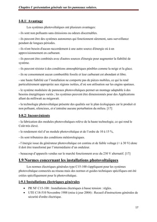 Chapitre I :présentation générale sur les panneaux solaires.
17
I-8.1/ Avantage
Les systèmes photovoltaïques ont plusieurs avantages:
- ils sont non polluants sans émissions ou odeurs discernables.
- ils peuvent être des systèmes autonomes qui fonctionnent sûrement, sans surveillance
pendant de longues périodes.
- ils n'ont besoin d'aucun raccordement à une autre source d'énergie où à un
approvisionnement en carburant.
- ils peuvent être combinés avec d'autres sources d'énergie pour augmenter la fiabilité de
système.
- ils peuvent résister à des conditions atmosphériques pénibles comme la neige et la glace.
- ils ne consomment aucun combustible fossile et leur carburant est abondant et libre.
- une haute fiabilité car l’installation ne comporte pas de pièces mobiles, ce qui la rend
particulièrement appropriée aux régions isolées, d’où son utilisation sur les engins spatiaux.
- le système modulaire de panneaux photovoltaïques permet un montage adaptable à des
besoins énergétiques variés ; les systèmes peuvent être dimensionnés pour des Applications
allant du milliwatt au mégawatt.
- la technologie photovoltaïque présente des qualités sur le plan écologiques car le produit et
non polluant, silencieux, et n’entraîne aucune perturbation du milieu. [17]
I-8.2/ Inconvénients
- la fabrication des modules photovoltaïques relève de la haute technologie, ce qui rend le
Coût très élevé.
- le rendement réel d’un module photovoltaïque et de l’ordre de 10 à 15 %,
- ils sont tributaires des conditions météorologiques.
- l’énergie issue du générateur photovoltaïque est continu et de faible voltage (< à 30 V) donc
il doit être transformé par l’intermédiaire d’un onduleur.
- beaucoup d’appareils vendus sur le marché fonctionnent avec du 230 V alternatif. [17]
I.9/Normes concernant les installations photovoltaïques
Les normes électriques générales type C15-100 s'appliquent pour les systèmes
photovoltaïque connectés au réseau mais des normes et guides techniques spécifiques ont été
créées spécifiquement pour le photovoltaïque.
i-9.1/Installations électriques générales
 PR NF C15-100 : Installations électriques à basse tension : règles.
 UTE C18-510 Novembre 1988 (mise à jour 2004) : Recueil d'instructions générales de
sécurité d'ordre électrique.
 