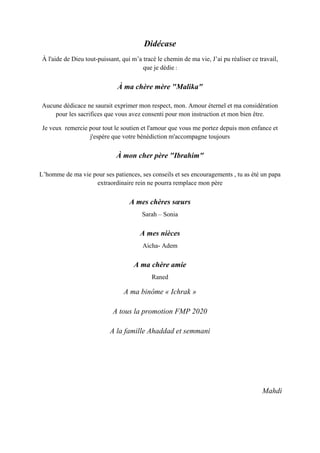 Didécase
À l'aide de Dieu tout-puissant, qui m’a tracé le chemin de ma vie, J’ai pu réaliser ce travail,
que je dédie :
À ma chère mère "Malika"
Aucune dédicace ne saurait exprimer mon respect, mon. Amour éternel et ma considération
pour les sacrifices que vous avez consenti pour mon instruction et mon bien être.
Je veux remercie pour tout le soutien et l'amour que vous me portez depuis mon enfance et
j'espère que votre bénédiction m'accompagne toujours
À mon cher père "Ibrahim"
L’homme de ma vie pour ses patiences, ses conseils et ses encouragements , tu as été un papa
extraordinaire rein ne pourra remplace mon père
A mes chères sœurs
Sarah – Sonia
A mes nièces
Aicha- Adem
A ma chère amie
Raned
A ma binôme « Ichrak »
A tous la promotion FMP 2020
A la famille Ahaddad et semmani
Mahdi
 
