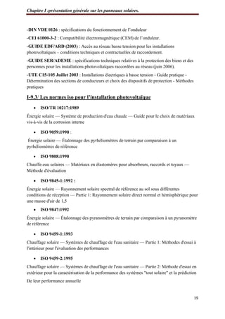 Chapitre I :présentation générale sur les panneaux solaires.
19
-DIN VDE 0126 : spécifications du fonctionnement de l’onduleur
-CEI 61000-3-2 : Compatibilité électromagnétique (CEM) de l’onduleur.
-GUIDE EDF/ARD (2003) : Accès au réseau basse tension pour les installations
photovoltaïques – conditions techniques et contractuelles de raccordement.
-GUIDE SER/ADEME : spécifications techniques relatives à la protection des biens et des
personnes pour les installations photovoltaïques raccordées au réseau (juin 2006).
-UTE C15-105 Juillet 2003 : Installations électriques à basse tension - Guide pratique -
Détermination des sections de conducteurs et choix des dispositifs de protection - Méthodes
pratiques
I-9.3/ Les normes iso pour l’installation photovoltaïque
 ISO/TR 10217:1989
Énergie solaire — Système de production d'eau chaude — Guide pour le choix de matériaux
vis-à-vis de la corrosion interne
 ISO 9059:1990 :
Énergie solaire — Étalonnage des pyrhéliomètres de terrain par comparaison à un
pyrhéliomètres de référence
 ISO 9808:1990
Chauffe-eau solaires — Matériaux en élastomères pour absorbeurs, raccords et tuyaux —
Méthode d'évaluation
 ISO 9845-1:1992 :
Énergie solaire — Rayonnement solaire spectral de référence au sol sous différentes
conditions de réception — Partie 1: Rayonnement solaire direct normal et hémisphérique pour
une masse d'air de 1,5
 ISO 9847:1992
Énergie solaire — Étalonnage des pyranomètres de terrain par comparaison à un pyranomètre
de référence
 ISO 9459-1:1993
Chauffage solaire — Systèmes de chauffage de l'eau sanitaire — Partie 1: Méthodes d'essai à
l'intérieur pour l'évaluation des performances
 ISO 9459-2:1995
Chauffage solaire — Systèmes de chauffage de l'eau sanitaire — Partie 2: Méthode d'essai en
extérieur pour la caractérisation de la performance des systèmes "tout solaire" et la prédiction
De leur performance annuelle
 