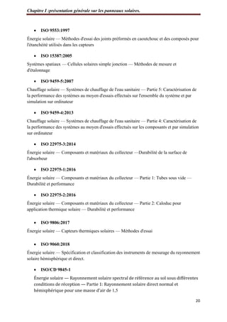 Chapitre I :présentation générale sur les panneaux solaires.
20
 ISO 9553:1997
Énergie solaire — Méthodes d'essai des joints préformés en caoutchouc et des composés pour
l'étanchéité utilisés dans les capteurs
 ISO 15387:2005
Systèmes spatiaux — Cellules solaires simple jonction — Méthodes de mesure et
d'étalonnage
 ISO 9459-5:2007
Chauffage solaire — Systèmes de chauffage de l'eau sanitaire — Partie 5: Caractérisation de
la performance des systèmes au moyen d'essais effectués sur l'ensemble du système et par
simulation sur ordinateur
 ISO 9459-4:2013
Chauffage solaire — Systèmes de chauffage de l'eau sanitaire — Partie 4: Caractérisation de
la performance des systèmes au moyen d'essais effectués sur les composants et par simulation
sur ordinateur
 ISO 22975-3:2014
Énergie solaire — Composants et matériaux du collecteur —Durabilité de la surface de
l'absorbeur
 ISO 22975-1:2016
Énergie solaire — Composants et matériaux du collecteur — Partie 1: Tubes sous vide —
Durabilité et performance
 ISO 22975-2:2016
Énergie solaire — Composants et matériaux du collecteur — Partie 2: Caloduc pour
application thermique solaire — Durabilité et performance
 ISO 9806:2017
Énergie solaire — Capteurs thermiques solaires — Méthodes d'essai
 ISO 9060:2018
Énergie solaire — Spécification et classification des instruments de mesurage du rayonnement
solaire hémisphérique et direct.
 ISO/CD 9845-1
Énergie solaire — Rayonnement solaire spectral de référence au sol sous différentes
conditions de réception — Partie 1: Rayonnement solaire direct normal et
hémisphérique pour une masse d'air de 1,5
 
