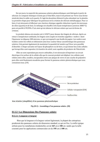 Chapitre II : Fabrication et installation des panneaux solaire
25
De nos jours, la majorité des panneaux solaires photovoltaïques sont fabriqués à partir de
silicium. Ce composé chimique n’existe pas à l’état libre, mais il est présent sur Terre sous forme
minérale dans le sable ou le quartz. Il s’agit du deuxième élément le plus abondant sur la planète.
La première étape pour fabriquer les panneaux est la création de silicium métallurgique. Pour ce
faire, il est nécessaire d’effectuer une réaction chimique appelée réduction à partir de morceaux
de silice (quartz) et de bois. Ce mélange est chauffé à très haute température (environ 3000 °C)
puis est purifié à 99,99%. C’est ainsi qu’est obtenu le silicium solaire qui aura la forme de
cristaux.
Le produit obtenu est ensuite cuit à 1450°C pour donner des lingots de silicium. Après un
retour à température ambiante, les lingots sont coupés en tranches appelées « wafers » dont
l’épaisseur ne dépasse 200 microns, ce qui correspond à une feuille de papier. Les wafers sont
traitées contre les reflets et obtiennent ainsi leur couleur bleue caractéristique des panneaux
solaires. Cela permet également de maximiser la quantité de lumière qu’il leur sera possible
d’absorber. L’étape suivante est l’ajour de phosphore ou de bore, ce qui donne lieu à des cellules
qui lorsqu’elles sont exposées à la lumière du soleil, sont capables de produire de l’électricité.
Elles ne sont cependant pas encore utilisables, il est nécessaire d’imprimer un circuit
électrique à la surface de la cellule afin que le courant produit soit déplacé. Les cellules sont
reliées entre elles, soudées, encapsulées entre une plaque de verre et une couche de polymère
puis elles sont finalement encadrées pour former le panneau solaire photovoltaïque que vous
connaissez tous. [19]
Fig (II-2) : Assemblage d’un panneau solaire. [20]
II-2.2/ Les Dimensions Des Panneaux solaire
II-2.2.1/ Longueur et largeur
Bien que la longueur et la largeur varient légèrement, la plupart des entreprises
produisent des panneaux solaires de dimension standard, ce qui est fixe. La taille typique
utilisée pour les installations résidentielles est de 165 cm à 100 cm .tandis que la taille
courante pour les applications commerciales est de 195 cm à 100 cm.
 