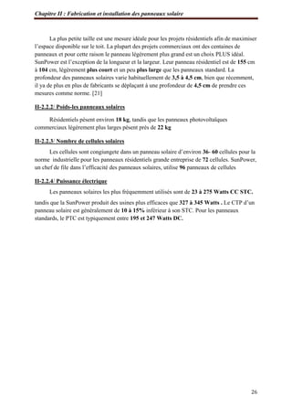 Chapitre II : Fabrication et installation des panneaux solaire
26
La plus petite taille est une mesure idéale pour les projets résidentiels afin de maximiser
l’espace disponible sur le toit. La plupart des projets commerciaux ont des centaines de
panneaux et pour cette raison le panneau légèrement plus grand est un choix PLUS idéal.
SunPower est l’exception de la longueur et la largeur. Leur panneau résidentiel est de 155 cm
à 104 cm, légèrement plus court et un peu plus large que les panneaux standard. La
profondeur des panneaux solaires varie habituellement de 3,5 à 4,5 cm, bien que récemment,
il ya de plus en plus de fabricants se déplaçant à une profondeur de 4,5 cm de prendre ces
mesures comme norme. [21]
II-2.2.2/ Poids-les panneaux solaires
Résidentiels pèsent environ 18 kg, tandis que les panneaux photovoltaïques
commerciaux légèrement plus larges pèsent près de 22 kg
II-2.2.3/ Nombre de cellules solaires
Les cellules sont congiungete dans un panneau solaire d’environ 36- 60 cellules pour la
norme industrielle pour les panneaux résidentiels grande entreprise de 72 cellules. SunPower,
un chef de file dans l’efficacité des panneaux solaires, utilise 96 panneaux de cellules
II-2.2.4/ Puissance électrique
Les panneaux solaires les plus fréquemment utilisés sont de 23 à 275 Watts CC STC.
tandis que la SunPower produit des usines plus efficaces que 327 à 345 Watts . Le CTP d’un
panneau solaire est généralement de 10 à 15% inférieur à son STC. Pour les panneaux
standards, le PTC est typiquement entre 195 et 247 Watts DC.
 
