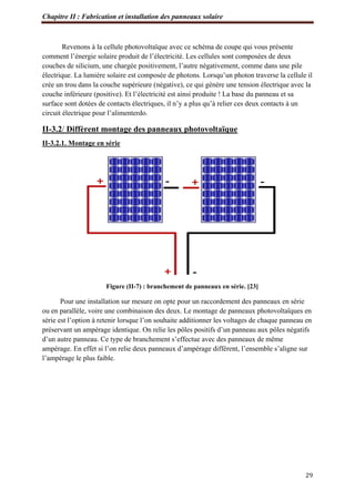 Chapitre II : Fabrication et installation des panneaux solaire
29
Revenons à la cellule photovoltaïque avec ce schéma de coupe qui vous présente
comment l’énergie solaire produit de l’électricité. Les cellules sont composées de deux
couches de silicium, une chargée positivement, l’autre négativement, comme dans une pile
électrique. La lumière solaire est composée de photons. Lorsqu’un photon traverse la cellule il
crée un trou dans la couche supérieure (négative), ce qui génère une tension électrique avec la
couche inférieure (positive). Et l’électricité est ainsi produite ! La base du panneau et sa
surface sont dotées de contacts électriques, il n’y a plus qu’à relier ces deux contacts à un
circuit électrique pour l’alimenterdo.
II-3.2/ Diffèrent montage des panneaux photovoltaïque
II-3.2.1. Montage en série
Figure (II-7) : branchement de panneaux en série. [23]
Pour une installation sur mesure on opte pour un raccordement des panneaux en série
ou en parallèle, voire une combinaison des deux. Le montage de panneaux photovoltaïques en
série est l’option à retenir lorsque l’on souhaite additionner les voltages de chaque panneau en
préservant un ampérage identique. On relie les pôles positifs d’un panneau aux pôles négatifs
d’un autre panneau. Ce type de branchement s’effectue avec des panneaux de même
ampérage. En effet si l’on relie deux panneaux d’ampérage différent, l’ensemble s’aligne sur
l’ampérage le plus faible.
 