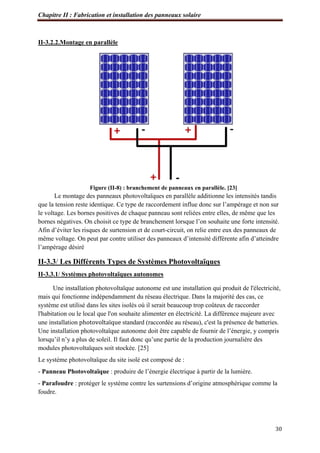 Chapitre II : Fabrication et installation des panneaux solaire
30
II-3.2.2.Montage en parallèle
Figure (II-8) : branchement de panneaux en parallèle. [23]
Le montage des panneaux photovoltaïques en parallèle additionne les intensités tandis
que la tension reste identique. Ce type de raccordement influe donc sur l’ampérage et non sur
le voltage. Les bornes positives de chaque panneau sont reliées entre elles, de même que les
bornes négatives. On choisit ce type de branchement lorsque l’on souhaite une forte intensité.
Afin d’éviter les risques de surtension et de court-circuit, on relie entre eux des panneaux de
même voltage. On peut par contre utiliser des panneaux d’intensité différente afin d’atteindre
l’ampérage désiré
II-3.3/ Les Différents Types de Systèmes Photovoltaïques
II-3.3.1/ Systèmes photovoltaïques autonomes
Une installation photovoltaïque autonome est une installation qui produit de l'électricité,
mais qui fonctionne indépendamment du réseau électrique. Dans la majorité des cas, ce
système est utilisé dans les sites isolés où il serait beaucoup trop coûteux de raccorder
l'habitation ou le local que l'on souhaite alimenter en électricité. La différence majeure avec
une installation photovoltaïque standard (raccordée au réseau), c'est la présence de batteries.
Une installation photovoltaïque autonome doit être capable de fournir de l’énergie, y compris
lorsqu’il n’y a plus de soleil. Il faut donc qu’une partie de la production journalière des
modules photovoltaïques soit stockée. [25]
Le système photovoltaïque du site isolé est composé de :
- Panneau Photovoltaïque : produire de l’énergie électrique à partir de la lumière.
- Parafoudre : protéger le système contre les surtensions d’origine atmosphérique comme la
foudre.
 