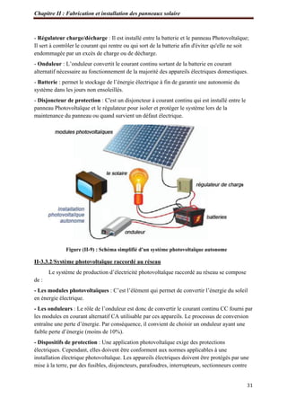 Chapitre II : Fabrication et installation des panneaux solaire
31
- Régulateur charge/décharge : Il est installé entre la batterie et le panneau Photovoltaïque;
Il sert à contrôler le courant qui rentre ou qui sort de la batterie afin d'éviter qu'elle ne soit
endommagée par un excès de charge ou de décharge.
- Onduleur : L’onduleur convertit le courant continu sortant de la batterie en courant
alternatif nécessaire au fonctionnement de la majorité des appareils électriques domestiques.
- Batterie : permet le stockage de l’énergie électrique à fin de garantir une autonomie du
système dans les jours non ensoleillés.
- Disjoncteur de protection : C'est un disjoncteur à courant continu qui est installé entre le
panneau Photovoltaïque et le régulateur pour isoler et protéger le système lors de la
maintenance du panneau ou quand survient un défaut électrique.
Figure (II-9) : Schéma simplifié d’un système photovoltaïque autonome
II-3.3.2/Système photovoltaïque raccordé au réseau
Le système de production d’électricité photovoltaïque raccordé au réseau se compose
de :
- Les modules photovoltaïques : C’est l’élément qui permet de convertir l’énergie du soleil
en énergie électrique.
- Les onduleurs : Le rôle de l’onduleur est donc de convertir le courant continu CC fourni par
les modules en courant alternatif CA utilisable par ces appareils. Le processus de conversion
entraîne une perte d’énergie. Par conséquence, il convient de choisir un onduleur ayant une
faible perte d’énergie (moins de 10%).
- Dispositifs de protection : Une application photovoltaïque exige des protections
électriques. Cependant, elles doivent être conforment aux normes applicables à une
installation électrique photovoltaïque. Les appareils électriques doivent être protégés par une
mise à la terre, par des fusibles, disjoncteurs, parafoudres, interrupteurs, sectionneurs contre
 