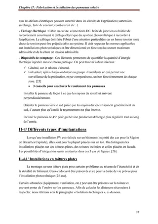 Chapitre II : Fabrication et installation des panneaux solaire
32
tous les défauts électriques pouvant survenir dans les circuits de l'application (surtension,
surcharge, fuite de courant, court-circuit etc...).
- Câblage électrique : Câble en cuivre, connecteurs DC, boite de jonction ou boitier de
raccordement constituent le câblage électrique du système photovoltaïque à raccorder à
l'application. Le câblage doit faire l'objet d'une attention particulière car en basse tension toute
chute de tension peut être préjudiciable au système. Il doit respecter les normes applicables
aux installations photovoltaïques et être dimensionné en fonction du courant maximum
admissible et de la chute de tension admissible.
- Dispositifs de comptage : Ces éléments permettent de quantifier la quantité d’énergie
électrique injectée dans le réseau publique. On peut trouver à deux niveaux:
 Général, sur le tableau d'abonné.
 Individuel, après chaque onduleur ou groupe d’onduleurs ce qui permet une
surveillance de la production, et par comparaisons, un bon fonctionnement de chaque
zone. [25]
 3 conseils pour améliorer le rendement des panneaux
Installer le panneau de façon à ce que les rayons du soleil lui arrivent
perpendiculairement.
Orienter le panneau vers le sud parce que les rayons du soleil viennent généralement du
sud, d’autant plus qu’à midi le rayonnement est plus intense.
Incliner le panneau de 45° pour garder une production d'énergie plus régulière tout au long
de l'année.
II-4/ Différents types d’implantations
Lorsqu’une installation PV est réalisée sur un bâtiment (majorité des cas pour la Région
de Bruxelles Capitale), elles sont pour la plupart placées sur un toit. On distinguera les
installations placées sur des toitures plates, des toitures inclinées et celles placées en façade.
Les possibilités d’intégration seront analysées dans ces 3 cas de figures. [26]
II-4.1/ Installations en toitures plates
Le montage sur une toiture plate pose certains problèmes au niveau de l’étanchéité et de
la stabilité du bâtiment. Ceux-ci doivent être préservés et ce pour la durée de vie prévue pour
l’installation photovoltaïque (25 ans).
Certains obstacles (équipement, ventilation, etc.) peuvent être présents sur la toiture et
peuvent porter de l’ombre sur les panneaux. Afin de calculer les distances nécessaires à
respecter, nous référons vers le paragraphe « Solutions techniques », ci-dessous.
 