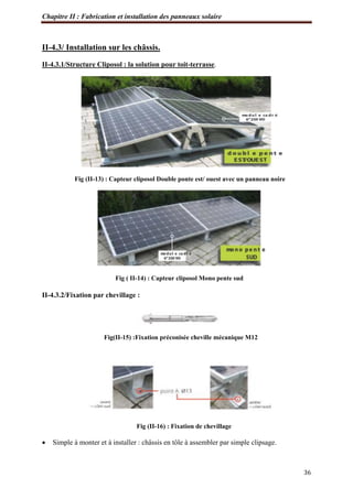Chapitre II : Fabrication et installation des panneaux solaire
36
II-4.3/ Installation sur les châssis.
II-4.3.1/Structure Cliposol : la solution pour toit-terrasse.
Fig (II-13) : Capteur cliposol Double ponte est/ ouest avec un panneau noire
Fig ( II-14) : Capteur cliposol Mono pente sud
II-4.3.2/Fixation par chevillage :
Fig(II-15) :Fixation préconisée cheville mécanique M12
Fig (II-16) : Fixation de chevillage
 Simple à monter et à installer : châssis en tôle à assembler par simple clipsage.
 