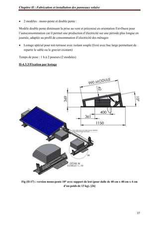 Chapitre II : Fabrication et installation des panneaux solaire
37
 2 modèles : mono-pente et double pente :
Modèle double pente diminuant la prise au vent et préconisé en orientation Est-Ouest pour
l’autoconsommation car il permet une production d’électricité sur une période plus longue en
journée, adaptée au profil de consommation d’electricité des ménages
 Lestage spécial pour toit-terrasse avec isolant souple (livré avec bac large permettant de
repartir le sable ou le gravier existant)
Temps de pose : 1 h à 2 poseurs (2 modules)
II-4.3.3/Fixation par lestage
Fig (II-17) : version mono-pente 10° avec support de lest (pour dalle de 40 cm x 40 cm x 4 cm
d’un poids de 13 kg). [26]
 