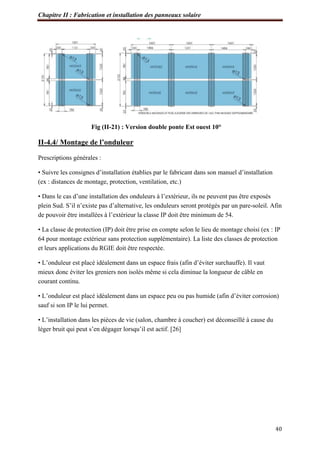 Chapitre II : Fabrication et installation des panneaux solaire
40
Fig (II-21) : Version double ponte Est ouest 10°
II-4.4/ Montage de l’onduleur
Prescriptions générales :
• Suivre les consignes d’installation établies par le fabricant dans son manuel d’installation
(ex : distances de montage, protection, ventilation, etc.)
• Dans le cas d’une installation des onduleurs à l’extérieur, ils ne peuvent pas être exposés
plein Sud. S’il n’existe pas d’alternative, les onduleurs seront protégés par un pare-soleil. Afin
de pouvoir être installées à l’extérieur la classe IP doit être minimum de 54.
• La classe de protection (IP) doit être prise en compte selon le lieu de montage choisi (ex : IP
64 pour montage extérieur sans protection supplémentaire). La liste des classes de protection
et leurs applications du RGIE doit être respectée.
• L’onduleur est placé idéalement dans un espace frais (afin d’éviter surchauffe). Il vaut
mieux donc éviter les greniers non isolés même si cela diminue la longueur de câble en
courant continu.
• L’onduleur est placé idéalement dans un espace peu ou pas humide (afin d’éviter corrosion)
sauf si son IP le lui permet.
• L’installation dans les pièces de vie (salon, chambre à coucher) est déconseillé à cause du
léger bruit qui peut s’en dégager lorsqu’il est actif. [26]
 