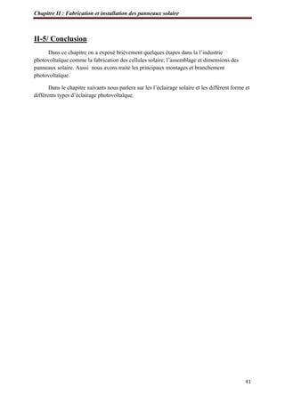Chapitre II : Fabrication et installation des panneaux solaire
41
II-5/ Conclusion
Dans ce chapitre on a exposé brièvement quelques étapes dans la l’industrie
photovoltaïque comme la fabrication des cellules solaire, l’assemblage et dimensions des
panneaux solaire. Aussi nous avons traité les principaux montages et branchement
photovoltaïque.
Dans le chapitre suivants nous parlera sur les l’éclairage solaire et les différent forme et
différents types d’éclairage photovoltaïque.
 