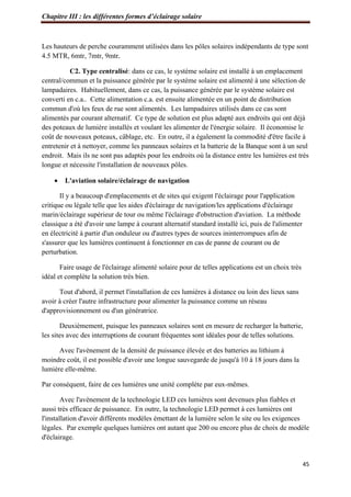 Chapitre III : les différentes formes d’éclairage solaire
45
Les hauteurs de perche couramment utilisées dans les pôles solaires indépendants de type sont
4.5 MTR, 6mtr, 7mtr, 9mtr.
C2. Type centralisé: dans ce cas, le système solaire est installé à un emplacement
central/commun et la puissance générée par le système solaire est alimenté à une sélection de
lampadaires. Habituellement, dans ce cas, la puissance générée par le système solaire est
converti en c.a.. Cette alimentation c.a. est ensuite alimentée en un point de distribution
commun d'où les feux de rue sont alimentés. Les lampadaires utilisés dans ce cas sont
alimentés par courant alternatif. Ce type de solution est plus adapté aux endroits qui ont déjà
des poteaux de lumière installés et voulant les alimenter de l'énergie solaire. Il économise le
coût de nouveaux poteaux, câblage, etc. En outre, il a également la commodité d'être facile à
entretenir et à nettoyer, comme les panneaux solaires et la batterie de la Banque sont à un seul
endroit. Mais ils ne sont pas adaptés pour les endroits où la distance entre les lumières est très
longue et nécessite l'installation de nouveaux pôles.
 L'aviation solaire/éclairage de navigation
Il y a beaucoup d'emplacements et de sites qui exigent l'éclairage pour l'application
critique ou légale telle que les aides d'éclairage de navigation/les applications d'éclairage
marin/éclairage supérieur de tour ou même l'éclairage d'obstruction d'aviation. La méthode
classique a été d'avoir une lampe à courant alternatif standard installé ici, puis de l'alimenter
en électricité à partir d'un onduleur ou d'autres types de sources ininterrompues afin de
s'assurer que les lumières continuent à fonctionner en cas de panne de courant ou de
perturbation.
Faire usage de l'éclairage alimenté solaire pour de telles applications est un choix très
idéal et complète la solution très bien.
Tout d'abord, il permet l'installation de ces lumières à distance ou loin des lieux sans
avoir à créer l'autre infrastructure pour alimenter la puissance comme un réseau
d'approvisionnement ou d'un génératrice.
Deuxièmement, puisque les panneaux solaires sont en mesure de recharger la batterie,
les sites avec des interruptions de courant fréquentes sont idéales pour de telles solutions.
Avec l'avènement de la densité de puissance élevée et des batteries au lithium à
moindre coût, il est possible d'avoir une longue sauvegarde de jusqu'à 10 à 18 jours dans la
lumière elle-même.
Par conséquent, faire de ces lumières une unité complète par eux-mêmes.
Avec l'avènement de la technologie LED ces lumières sont devenues plus fiables et
aussi très efficace de puissance. En outre, la technologie LED permet à ces lumières ont
l'installation d'avoir différents modèles émettant de la lumière selon le site ou les exigences
légales. Par exemple quelques lumières ont autant que 200 ou encore plus de choix de modèle
d'éclairage.
 