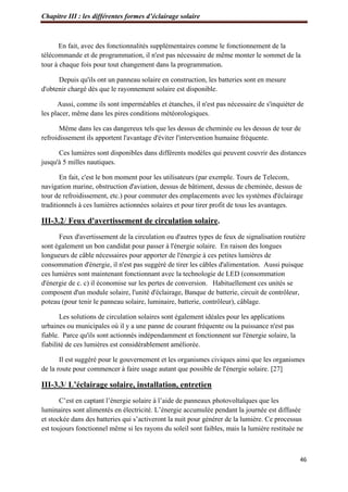 Chapitre III : les différentes formes d’éclairage solaire
46
En fait, avec des fonctionnalités supplémentaires comme le fonctionnement de la
télécommande et de programmation, il n'est pas nécessaire de même monter le sommet de la
tour à chaque fois pour tout changement dans la programmation.
Depuis qu'ils ont un panneau solaire en construction, les batteries sont en mesure
d'obtenir chargé dès que le rayonnement solaire est disponible.
Aussi, comme ils sont imperméables et étanches, il n'est pas nécessaire de s'inquiéter de
les placer, même dans les pires conditions météorologiques.
Même dans les cas dangereux tels que les dessus de cheminée ou les dessus de tour de
refroidissement ils apportent l'avantage d'éviter l'intervention humaine fréquente.
Ces lumières sont disponibles dans différents modèles qui peuvent couvrir des distances
jusqu'à 5 milles nautiques.
En fait, c'est le bon moment pour les utilisateurs (par exemple. Tours de Telecom,
navigation marine, obstruction d'aviation, dessus de bâtiment, dessus de cheminée, dessus de
tour de refroidissement, etc.) pour commuter des emplacements avec les systèmes d'éclairage
traditionnels à ces lumières actionnées solaires et pour tirer profit de tous les avantages.
III-3.2/ Feux d'avertissement de circulation solaire.
Feux d'avertissement de la circulation ou d'autres types de feux de signalisation routière
sont également un bon candidat pour passer à l'énergie solaire. En raison des longues
longueurs de câble nécessaires pour apporter de l'énergie à ces petites lumières de
consommation d'énergie, il n'est pas suggéré de tirer les câbles d'alimentation. Aussi puisque
ces lumières sont maintenant fonctionnant avec la technologie de LED (consommation
d'énergie de c. c) il économise sur les pertes de conversion. Habituellement ces unités se
composent d'un module solaire, l'unité d'éclairage, Banque de batterie, circuit de contrôleur,
poteau (pour tenir le panneau solaire, luminaire, batterie, contrôleur), câblage.
Les solutions de circulation solaires sont également idéales pour les applications
urbaines ou municipales où il y a une panne de courant fréquente ou la puissance n'est pas
fiable. Parce qu'ils sont actionnés indépendamment et fonctionnent sur l'énergie solaire, la
fiabilité de ces lumières est considérablement améliorée.
Il est suggéré pour le gouvernement et les organismes civiques ainsi que les organismes
de la route pour commencer à faire usage autant que possible de l'énergie solaire. [27]
III-3.3/ L’éclairage solaire, installation, entretien
C’est en captant l’énergie solaire à l’aide de panneaux photovoltaïques que les
luminaires sont alimentés en électricité. L’énergie accumulée pendant la journée est diffusée
et stockée dans des batteries qui s’activeront la nuit pour générer de la lumière. Ce processus
est toujours fonctionnel même si les rayons du soleil sont faibles, mais la lumière restituée ne
 