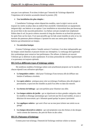 Chapitre III : les différentes formes d’éclairage solaire
47
sera pas à son optimum. Il est donc évident que l’intensité de l’éclairage dépend de
l’importance de la lumière accumulée durant la journée. [28]
 Une installation des plus simples :
L’installation l’éclairage solaire dépend des modèles, mais la règle à suivre est de
toujours les mettre en place dans un endroit bien ensoleillé. Généralement ces équipements
intègrent déjà une batterie et un capteur. Leur installation ne nécessitent donc pas beaucoup
de savoir-faire ni des raccords particuliers. Les balises sont par exemple tout simplement
fichées dans le sol, les pavés solaires encastrés le long des chemins ou au bord des piscines,
les spots fixés sur les murs. Il est aussi possible que les leds soient installés en série et ici, les
tensions des panneaux photovoltaïques s’ajoutent les unes aux autres pour charger les
batteries qui alimenteront ces lampes.
 Un entretien basique
Comme l’éclairage solaire s’installe surtout à l’extérieur, il est donc indispensable que
les lampes soient étanches et pussent résister aux intempéries. Le nettoyage doit également
être systématique pour conserver leur performance. Par ailleurs, la batterie est souvent
l’élément qui se détériore le plus rapidement. Il est donc primordial de vérifier régulièrement
si sa puissance est toujours optimale.
III-3.4/Les différents types d’éclairage solaire
De nombreux modèles d’éclairage solaire sont actuellement proposés sur le marché, et
chacun répond à une utilisation spécifique :
 Le lampadaire solaire : idéal pour l’éclairage d’une terrasse afin de diffuser une
lumière d’ambiance circulaire.
 Les spots solaires : pratiques pour créer un éclairage d’ambiance plus développé et
personnalisé, et peuvent être installés au pied d’un arbre ou dans des massifs.
 Les bornes de balisage : qui sont parfaites pour illuminer une allée.
 Les lampes solaires de jardin : qui se répartissent en deux grandes catégories, dont
les modèles à allumage automatique qui s’activent une fois la nuit tombée, et ceux à
détecteur de mouvement, qui s’allument quand quelqu’un passe à proximité.
 Les appliques solaires : qui sont à fixer sur un mur pour éclairer une entrée ou un
garage.
 Les lampes décoratives solaires : qui sont proposées sous des formes et des designs
variés comme des lanternes, des pots de fleurs ou des cubes.
III-3.5. Puissance d'éclairage
Comme pour tout éclairage, l'intensité de l'éclairage extérieur solaire se mesure
 