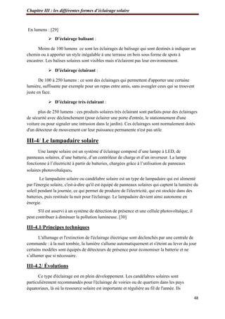 Chapitre III : les différentes formes d’éclairage solaire
48
En lumens : [29]
 D’éclairage balisant :
Moins de 100 lumens ce sont les éclairages de balisage qui sont destinés à indiquer un
chemin ou à apporter un style inégalable à une terrasse en bois sous forme de spots à
encastrer. Les balises solaires sont visibles mais n'éclairent pas leur environnement.
 D’éclairage éclairant :
De 100 à 250 lumens : ce sont des éclairages qui permettent d'apporter une certaine
lumière, suffisante par exemple pour un repas entre amis, sans aveugler ceux qui se trouvent
juste en face.
 D’éclairage très éclairant :
plus de 250 lumens : ces produits solaires très éclairant sont parfaits pour des éclairages
de sécurité avec déclenchement (pour éclairer une porte d'entrée, le stationnement d'une
voiture ou pour signaler une intrusion dans le jardin). Ces éclairages sont normalement dotés
d'un détecteur de mouvement car leur puissance permanente n'est pas utile
III-4/ Le lampadaire solaire
Une lampe solaire est un système d’éclairage composé d’une lampe à LED, de
panneaux solaires, d’une batterie, d’un contrôleur de charge et d’un inverseur. La lampe
fonctionne à l’électricité à partir de batteries, chargées grâce à l’utilisation de panneaux
solaires photovoltaïques.
Le lampadaire solaire ou candélabre solaire est un type de lampadaire qui est alimenté
par l'énergie solaire, c'est-à-dire qu'il est équipé de panneaux solaires qui captent la lumière du
soleil pendant la journée, ce qui permet de produire de l'électricité, qui est stockée dans des
batteries, puis restituée la nuit pour l'éclairage. Le lampadaire devient ainsi autonome en
énergie.
S'il est asservi à un système de détection de présence et une cellule photovoltaïque, il
peut contribuer à diminuer la pollution lumineuse. [30]
III-4.1/Principes techniques
L'allumage et l'extinction de l'éclairage électrique sont déclenchés par une centrale de
commande : à la nuit tombée, la lumière s'allume automatiquement et s'éteint au lever du jour
certains modèles sont équipés de détecteurs de présence pour économiser la batterie et ne
s’allumer que si nécessaire.
III-4.2/ Évolutions
Ce type d'éclairage est en plein développement. Les candélabres solaires sont
particulièrement recommandés pour l'éclairage de voiries ou de quartiers dans les pays
équatoriaux, là où la ressource solaire est importante et régulière au fil de l'année. Ils
 