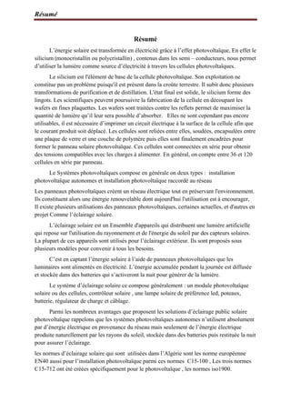 Résumé
Résumé
L’énergie solaire est transformée en électricité grâce à l’effet photovoltaïque, En effet le
silicium (monocristallin ou polycristallin) , contenus dans les semi – conducteurs, nous permet
d’utiliser la lumière comme source d’électricité à travers les cellules photovoltaïques.
Le silicium est l'élément de base de la cellule photovoltaïque. Son exploitation ne
constitue pas un problème puisqu'il est présent dans la croûte terrestre. Il subit donc plusieurs
transformations de purification et de distillation. L'état final est solide, le silicium forme des
lingots. Les scientifiques peuvent poursuivre la fabrication de la cellule en découpant les
wafers en fines plaquettes. Les wafers sont traitées contre les reflets permet de maximiser la
quantité de lumière qu’il leur sera possible d’absorber. Elles ne sont cependant pas encore
utilisables, il est nécessaire d’imprimer un circuit électrique à la surface de la cellule afin que
le courant produit soit déplacé. Les cellules sont reliées entre elles, soudées, encapsulées entre
une plaque de verre et une couche de polymère puis elles sont finalement encadrées pour
former le panneau solaire photovoltaïque. Ces cellules sont connectées en série pour obtenir
des tensions compatibles avec les charges à alimenter. En général, on compte entre 36 et 120
cellules en série par panneau.
Le Systèmes photovoltaïques compose en générale on deux types : installation
photovoltaïque autonomes et installation photovoltaïque raccordé au réseau
Les panneaux photovoltaïques créent un réseau électrique tout en préservant l'environnement.
Ils constituent alors une énergie renouvelable dont aujourd'hui l'utilisation est à encourager,
Il existe plusieurs utilisations des panneaux photovoltaïques, certaines actuelles, et d'autres en
projet Comme l’éclairage solaire.
L’éclairage solaire est un Ensemble d'appareils qui distribuent une lumière artificielle
qui repose sur l'utilisation du rayonnement et de l'énergie du soleil par des capteurs solaires.
La plupart de ces appareils sont utilisés pour l’éclairage extérieur. Ils sont proposés sous
plusieurs modèles pour convenir à tous les besoins.
C’est en captant l’énergie solaire à l’aide de panneaux photovoltaïques que les
luminaires sont alimentés en électricité. L’énergie accumulée pendant la journée est diffusée
et stockée dans des batteries qui s’activeront la nuit pour générer de la lumière.
Le système d’éclairage solaire ce compose généralement : un module photovoltaïque
solaire ou des cellules, contrôleur solaire , une lampe solaire de préférence led, poteaux,
batterie, régulateur de charge et câblage.
Parmi les nombreux avantages que proposent les solutions d’éclairage public solaire
photovoltaïque rappelons que les systèmes photovoltaïques autonomes n’utilisent absolument
par d’énergie électrique en provenance du réseau mais seulement de l’énergie électrique
produite naturellement par les rayons du soleil, stockée dans des batteries puis restituée la nuit
pour assurer l’éclairage.
les normes d’éclairage solaire qui sont utilisées dans l’Algérie sont les norme européenne
EN40 aussi pour l’installation photovoltaïque parmi ces normes C15-100 , Les trois normes
C15-712 ont été créées spécifiquement pour le photovoltaïque , les normes iso1900.
 