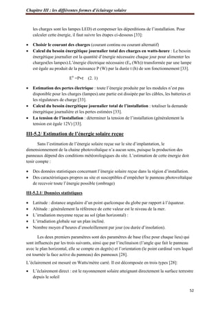 Chapitre III : les différentes formes d’éclairage solaire
52
les charges sont les lampes LED) et compenser les déperditions de l’installation. Pour
calculer cette énergie, il faut suivre les étapes ci-dessous [33]:
 Choisir le courant des charges (courant continu ou courant alternatif)
 Calcul du besoin énergétique journalier total des charges en watts-heure : Le besoin
énergétique journalier est la quantité d’énergie nécessaire chaque jour pour alimenter les
charges(les lampes).L’énergie électrique nécessaire (En (Wh)) transformée par une lampe
est égale au produit de la puissance P (W) par la durée t (h) de son fonctionnement [33].
En
=P∗𝑡 (2. 1)
 Estimation des pertes électrique : toute l’énergie produite par les modules n’est pas
disponible pour les charges (lampes).une partie est dissipée par les câbles, les batteries et
les régulateurs de charge [33].
 Calcul du besoin énergétique journalier total de l’installation : totaliser la demande
énergétique journalière et les pertes estimées [33].
 La tension de l’installation : déterminer la tension de l’installation (généralement la
tension est égale 12V) [33].
III-5.2/ Estimation de l’énergie solaire reçue
Sans l’estimation de l’énergie solaire reçue sur le site d’implantation, le
dimensionnement de la chaine photovoltaïque n’a aucun sens, puisque la production des
panneaux dépend des conditions météorologiques du site. L’estimation de cette énergie doit
tenir compte :
 Des données statistiques concernant l’énergie solaire reçue dans la région d’installation.
 Des caractéristiques propres au site et susceptibles d’empêcher le panneau photovoltaïque
de recevoir toute l’énergie possible (ombrage)
III-5.2.1/ Données statistiques
 Latitude : distance angulaire d’un point quelconque du globe par rapport à l’équateur.
 Altitude : généralement la référence de cette valeur est le niveau de la mer.
 L’irradiation moyenne reçue au sol (plan horizontal) :
 L’irradiation globale sur un plan incliné.
 Nombre moyen d’heures d’ensoleillement par jour (ou durée d’insolation).
Les deux premiers paramètres sont des paramètres de base (fixe pour chaque lieu) qui
sont influencés par les trois suivants, ainsi que par l’inclinaison (l’angle que fait le panneau
avec le plan horizontal, elle se compte en degrés) et l’orientation (le point cardinal vers lequel
est tournée la face active du panneau) des panneaux [28].
L’éclairement est mesuré en Watts/mètre carré. Il est décomposée en trois types [28]:
 L’éclairement direct : est le rayonnement solaire atteignant directement la surface terrestre
depuis le soleil
 