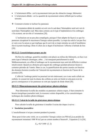 Chapitre III : les différentes formes d’éclairage solaire
53
 L’éclairement diffus : est le rayonnement émis par des obstacles (nuage, bâtiments)
 L’éclairement albédo : est La quantité de rayonnement solaire réfléchi par la surface
terrestre.
 Comment orienter et incliner les panneaux
L’orientation idéale de module est soit vers le sud dans l’hémisphère nord soit vers le
nord dans l’hémisphère sud. Mais dans certains cas le type d’implantation et les ombrages
s’ils existent, ont un rôle à l’orientation [28].
L’inclinaison est un peu plus compliquée, puisque il faut adapter de façon à ce que les
panneaux récupèrent le maximum d’énergie solaire possible. Le trajet du soleil n’est pas fixe
et varie avec la saison ce qui implique que le suivi de ce trajet entraîne un coût d’installation
élevé (system tracking). Donc le choix de ce degré d’inclinaison s’effectue à latitude de lieu
[28].
III-5.2.2/ Caractéristiques propre au site
Ou bien les ombrage, quand les modules sont placés au milieu des bâtiments, ou face à un
autre type d’obstacle (montagne, arbre…) lui masquant partiellement le soleil.
Malheureusement, ces effets d’ombrages sur le rayonnement reçu sont très difficiles à estimer
intuitivement. Quand ces obstacles provoquent des ombrages pendant plusieurs heures à
certaines périodes de l’année. Dans ce cas, la quantification des pertes causées est fonction
des données horaires (courbes de l’intensité de rayonnement en fonction de l’heure de la
journée) [28].
L’effet de l’ombrage partiel ou ponctuel est très intéressant, car si une seule cellule est
ombrée, le courant de toute la chaine des cellules en série est limité et cela peut avoir de
graves conséquences si les panneaux ne sont pas équipés de diode shunt [28].
III-5.3/ Dimensionnement du générateur photovoltaïque
Pour déterminer la taille des modules ou panneaux solaires requis, il faut connaitre le
besoin énergétique journalier total, la ressource solaire disponible, et les caractéristiques
techniques des modules photovoltaïques
III-5.3.1/ Calcul de la taille du générateur photovoltaïque
Pour calculer la taille de générateur à installer il existe des étapes à suivre :
 Insolation journalière
L’ensoleillement n’est pas constant pendant la journée.
Donc pour éviter cette vérité, on va assimiler l’énergie solaire (en Wh/m2.j) au produit du
rayonnement instantané 1000 W/m2 par un certain nombre d’heures𝑁 , l’équation (2.1) [28].
Esol=𝑁e*1000 (2. 2)
 