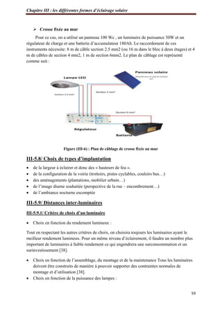Chapitre III : les différentes formes d’éclairage solaire
59
 Crosse fixée au mur
Pour ce cas, on a utilisé un panneau 100 Wc , un luminaire de puissance 30W et un
régulateur de charge et une batterie d’accumulateur 180Ah. Le raccordement de ces
instruments nécessite: 8 m de câble section 2.5 mm2 (ou 16 m dans le bloc à deux étages) et 4
m de câbles de section 4 mm2, 1 m de section 6mm2. Le plan de câblage est représenté
comme suit :
Figure (III-6) : Plan de câblage de crosse fixée au mur
III-5.8/ Choix de types d’implantation
 de la largeur à éclairer et donc des « hauteurs de feu ».
 de la configuration de la voirie (trottoirs, pistes cyclables, couloirs bus…)
 des aménagements (plantations, mobilier urbain…)
 de l’image diurne souhaitée (perspective de la rue – encombrement…)
 de l’ambiance nocturne escomptée
III-5.9/ Distances inter-luminaires
III-5.9.1/ Critère de choix d’un luminaire
 Choix en fonction du rendement lumineux :
Tout en respectant les autres critères de choix, on choisira toujours les luminaires ayant le
meilleur rendement lumineux. Pour un même niveau d’éclairement, il faudra un nombre plus
important de luminaires à faible rendement ce qui engendrera une surconsommation et un
surinvestissement [38].
 Choix en fonction de l’assemblage, du montage et de la maintenance Tous les luminaires
doivent être construits de manière à pouvoir supporter des contraintes normales de
montage et d’utilisation [38].
 Choix en fonction de la puissance des lampes :
 