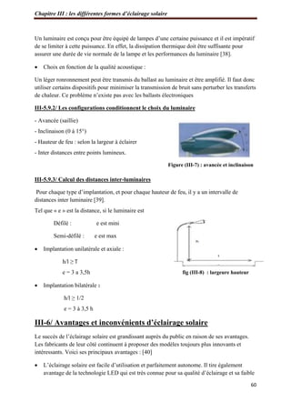 Chapitre III : les différentes formes d’éclairage solaire
60
Un luminaire est conçu pour être équipé de lampes d’une certaine puissance et il est impératif
de se limiter à cette puissance. En effet, la dissipation thermique doit être suffisante pour
assurer une durée de vie normale de la lampe et les performances du luminaire [38].
 Choix en fonction de la qualité acoustique :
Un léger ronronnement peut être transmis du ballast au luminaire et être amplifié. Il faut donc
utiliser certains dispositifs pour minimiser la transmission de bruit sans perturber les transferts
de chaleur. Ce problème n’existe pas avec les ballasts électroniques
III-5.9.2/ Les configurations conditionnent le choix du luminaire
- Avancée (saillie)
- Inclinaison (0 à 15°)
- Hauteur de feu : selon la largeur à éclairer
- Inter distances entre points lumineux.
Figure (III-7) : avancée et inclinaison
III-5.9.3/ Calcul des distances inter-luminaires
Pour chaque type d’implantation, et pour chaque hauteur de feu, il y a un intervalle de
distances inter luminaire [39].
Tel que « e » est la distance, si le luminaire est
Défilé : e est mini
Semi-défilé : e est max
 Implantation unilatérale et axiale :
h/l ≥ ͳ
e = 3 a 3,5h fig (III-8) : largeure hauteur
 Implantation bilatérale :
h/l ≥ 1/2
e = 3 à 3,5 h
III-6/ Avantages et inconvénients d’éclairage solaire
Le succès de l’éclairage solaire est grandissant auprès du public en raison de ses avantages.
Les fabricants de leur côté continuent à proposer des modèles toujours plus innovants et
intéressants. Voici ses principaux avantages : [40]
 L’éclairage solaire est facile d’utilisation et parfaitement autonome. Il tire également
avantage de la technologie LED qui est très connue pour sa qualité d’éclairage et sa faible
 